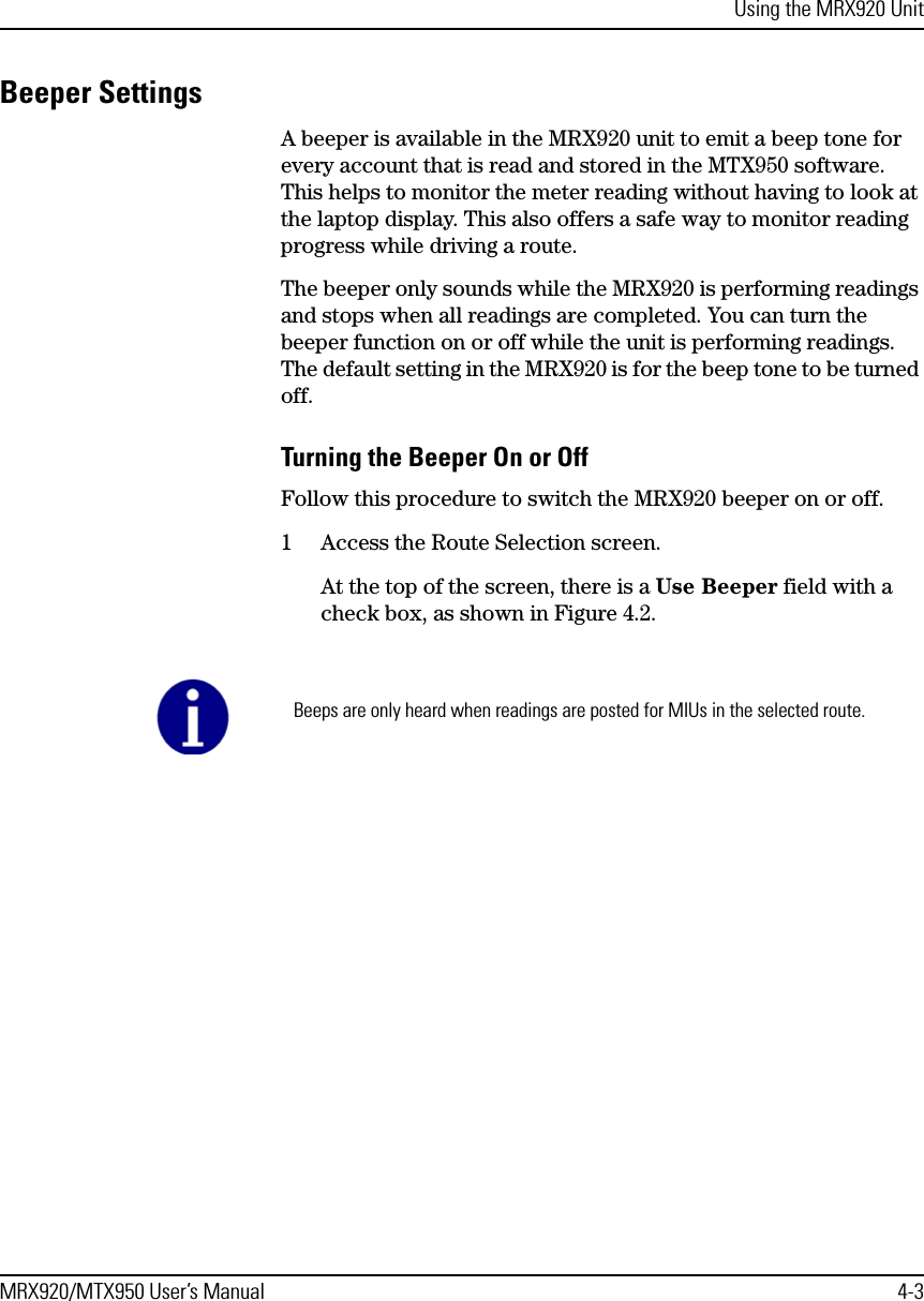 Using the MRX920 UnitMRX920/MTX950 User’s Manual 4-3Beeper SettingsA beeper is available in the MRX920 unit to emit a beep tone for every account that is read and stored in the MTX950 software. This helps to monitor the meter reading without having to look at the laptop display. This also offers a safe way to monitor reading progress while driving a route. The beeper only sounds while the MRX920 is performing readings and stops when all readings are completed. You can turn the beeper function on or off while the unit is performing readings. The default setting in the MRX920 is for the beep tone to be turned off.Turning the Beeper On or OffFollow this procedure to switch the MRX920 beeper on or off. 1 Access the Route Selection screen.At the top of the screen, there is a Use Beeper field with a check box, as shown in Figure 4.2. Beeps are only heard when readings are posted for MIUs in the selected route.