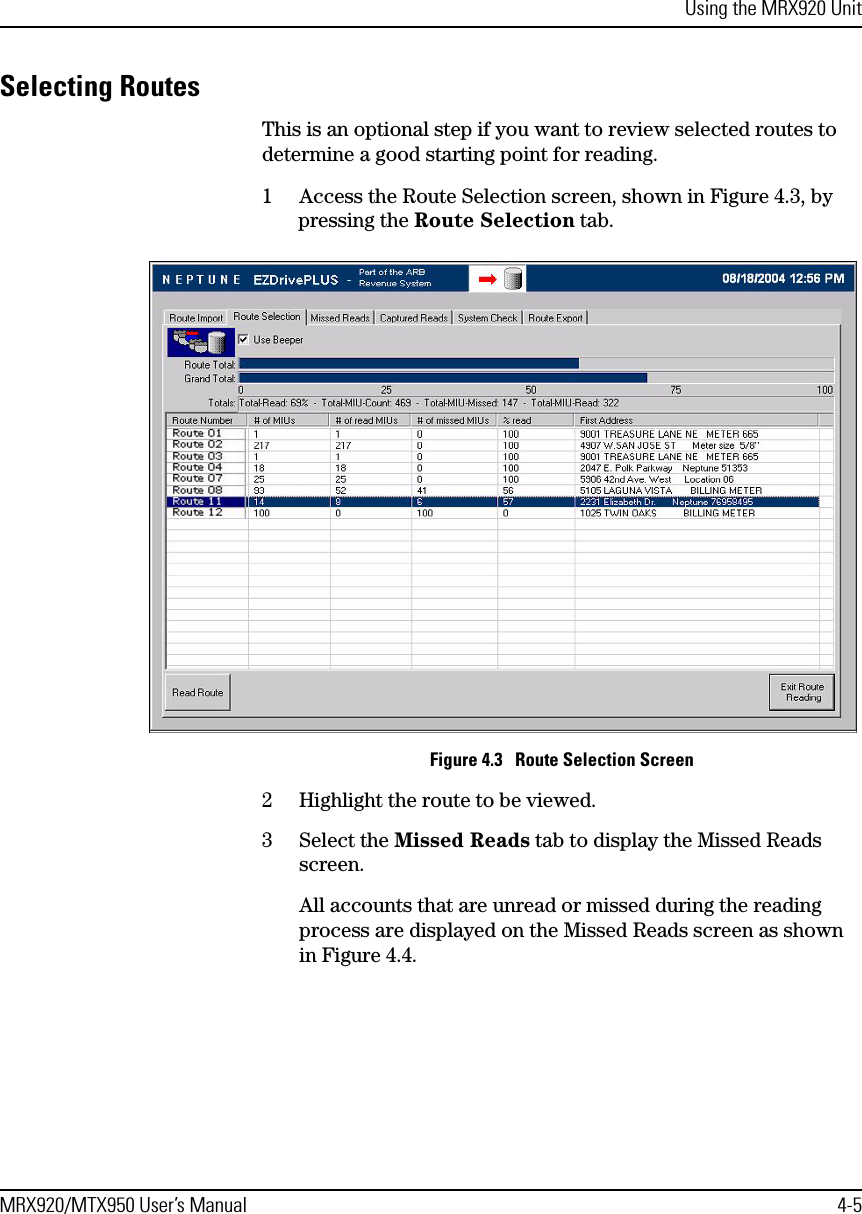 Using the MRX920 UnitMRX920/MTX950 User’s Manual 4-5Selecting RoutesThis is an optional step if you want to review selected routes to determine a good starting point for reading.1 Access the Route Selection screen, shown in Figure 4.3, by pressing the Route Selection tab.Figure 4.3   Route Selection Screen2 Highlight the route to be viewed.3 Select the Missed Reads tab to display the Missed Reads screen.All accounts that are unread or missed during the reading process are displayed on the Missed Reads screen as shown in Figure 4.4.