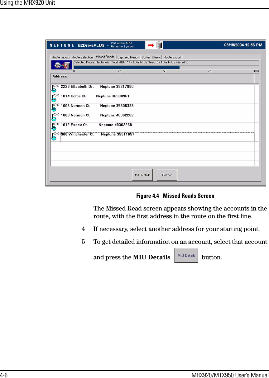 Using the MRX920 Unit4-6 MRX920/MTX950 User’s ManualFigure 4.4   Missed Reads ScreenThe Missed Read screen appears showing the accounts in the route, with the first address in the route on the first line. 4 If necessary, select another address for your starting point.5 To get detailed information on an account, select that account and press the MIU Details  button.