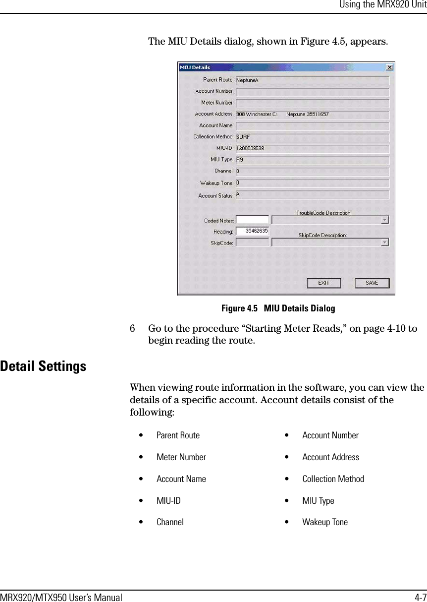 Using the MRX920 UnitMRX920/MTX950 User’s Manual 4-7The MIU Details dialog, shown in Figure 4.5, appears.Figure 4.5   MIU Details Dialog6 Go to the procedure “Starting Meter Reads,” on page 4-10 to begin reading the route.Detail SettingsWhen viewing route information in the software, you can view the details of a specific account. Account details consist of the following: • Parent Route • Account Number• Meter Number • Account Address• Account Name • Collection Method•MIU-ID •MIU Type• Channel • Wakeup Tone