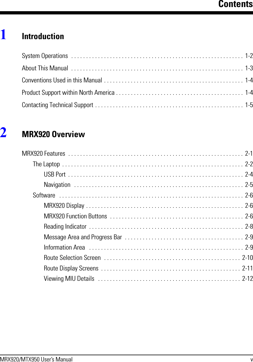 ContentsMRX920/MTX950 User’s Manual v1IntroductionSystem Operations  . . . . . . . . . . . . . . . . . . . . . . . . . . . . . . . . . . . . . . . . . . . . . . . . . . . . . . . . . . 1-2About This Manual  . . . . . . . . . . . . . . . . . . . . . . . . . . . . . . . . . . . . . . . . . . . . . . . . . . . . . . . . . .  1-3Conventions Used in this Manual . . . . . . . . . . . . . . . . . . . . . . . . . . . . . . . . . . . . . . . . . . . . . . .  1-4Product Support within North America . . . . . . . . . . . . . . . . . . . . . . . . . . . . . . . . . . . . . . . . . . . 1-4Contacting Technical Support . . . . . . . . . . . . . . . . . . . . . . . . . . . . . . . . . . . . . . . . . . . . . . . . . . 1-52MRX920 OverviewMRX920 Features  . . . . . . . . . . . . . . . . . . . . . . . . . . . . . . . . . . . . . . . . . . . . . . . . . . . . . . . . . . . 2-1The Laptop  . . . . . . . . . . . . . . . . . . . . . . . . . . . . . . . . . . . . . . . . . . . . . . . . . . . . . . . . . . . . . 2-2USB Port  . . . . . . . . . . . . . . . . . . . . . . . . . . . . . . . . . . . . . . . . . . . . . . . . . . . . . . . . . . .  2-4Navigation   . . . . . . . . . . . . . . . . . . . . . . . . . . . . . . . . . . . . . . . . . . . . . . . . . . . . . . . . .  2-5Software   . . . . . . . . . . . . . . . . . . . . . . . . . . . . . . . . . . . . . . . . . . . . . . . . . . . . . . . . . . . . . . 2-6MRX920 Display . . . . . . . . . . . . . . . . . . . . . . . . . . . . . . . . . . . . . . . . . . . . . . . . . . . . .  2-6MRX920 Function Buttons  . . . . . . . . . . . . . . . . . . . . . . . . . . . . . . . . . . . . . . . . . . . . .  2-6Reading Indicator  . . . . . . . . . . . . . . . . . . . . . . . . . . . . . . . . . . . . . . . . . . . . . . . . . . . .  2-8Message Area and Progress Bar  . . . . . . . . . . . . . . . . . . . . . . . . . . . . . . . . . . . . . . . .  2-9Information Area   . . . . . . . . . . . . . . . . . . . . . . . . . . . . . . . . . . . . . . . . . . . . . . . . . . . .  2-9Route Selection Screen  . . . . . . . . . . . . . . . . . . . . . . . . . . . . . . . . . . . . . . . . . . . . . .  2-10Route Display Screens  . . . . . . . . . . . . . . . . . . . . . . . . . . . . . . . . . . . . . . . . . . . . . . .  2-11Viewing MIU Details  . . . . . . . . . . . . . . . . . . . . . . . . . . . . . . . . . . . . . . . . . . . . . . . .  2-12