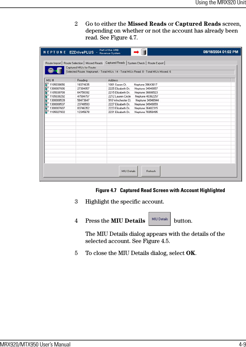 Using the MRX920 UnitMRX920/MTX950 User’s Manual 4-92 Go to either the Missed Reads or Captured Reads screen, depending on whether or not the account has already been read. See Figure 4.7. Figure 4.7   Captured Read Screen with Account Highlighted3 Highlight the specific account.4 Press the MIU Details  button.The MIU Details dialog appears with the details of the selected account. See Figure 4.5.5 To close the MIU Details dialog, select OK.