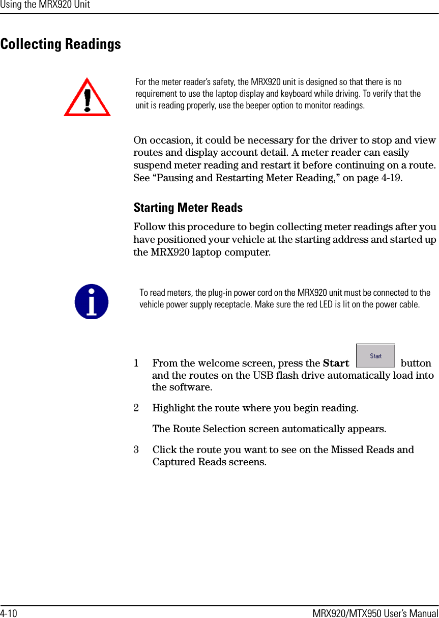 Using the MRX920 Unit4-10 MRX920/MTX950 User’s ManualCollecting ReadingsOn occasion, it could be necessary for the driver to stop and view routes and display account detail. A meter reader can easily suspend meter reading and restart it before continuing on a route. See “Pausing and Restarting Meter Reading,” on page 4-19.Starting Meter ReadsFollow this procedure to begin collecting meter readings after you have positioned your vehicle at the starting address and started up the MRX920 laptop computer. 1 From the welcome screen, press the Start   button and the routes on the USB flash drive automatically load into the software. 2 Highlight the route where you begin reading.The Route Selection screen automatically appears. 3 Click the route you want to see on the Missed Reads and Captured Reads screens.For the meter reader’s safety, the MRX920 unit is designed so that there is no requirement to use the laptop display and keyboard while driving. To verify that the unit is reading properly, use the beeper option to monitor readings. To read meters, the plug-in power cord on the MRX920 unit must be connected to the vehicle power supply receptacle. Make sure the red LED is lit on the power cable.