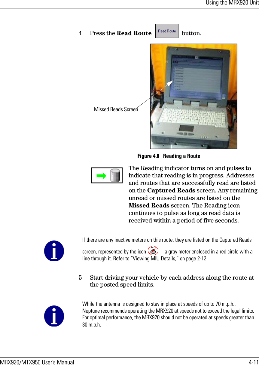 Using the MRX920 UnitMRX920/MTX950 User’s Manual 4-114 Press the Read Route  button. Figure 4.8   Reading a RouteThe Reading indicator turns on and pulses to indicate that reading is in progress. Addresses and routes that are successfully read are listed on the Captured Reads screen. Any remaining unread or missed routes are listed on the Missed Reads screen. The Reading icon continues to pulse as long as read data is received within a period of five seconds. 5 Start driving your vehicle by each address along the route at the posted speed limits.Missed Reads ScreenIf there are any inactive meters on this route, they are listed on the Captured Reads screen, represented by the icon  ––a gray meter enclosed in a red circle with a line through it. Refer to “Viewing MIU Details,” on page 2-12.While the antenna is designed to stay in place at speeds of up to 70 m.p.h., Neptune recommends operating the MRX920 at speeds not to exceed the legal limits. For optimal performance, the MRX920 should not be operated at speeds greater than 30 m.p.h.