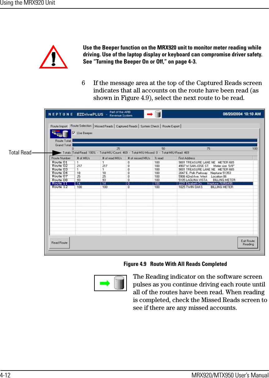 Using the MRX920 Unit4-12 MRX920/MTX950 User’s Manual6 If the message area at the top of the Captured Reads screen indicates that all accounts on the route have been read (as shown in Figure 4.9), select the next route to be read.Figure 4.9   Route With All Reads CompletedThe Reading indicator on the software screen pulses as you continue driving each route until all of the routes have been read. When reading is completed, check the Missed Reads screen to see if there are any missed accounts.Use the Beeper function on the MRX920 unit to monitor meter reading while driving. Use of the laptop display or keyboard can compromise driver safety. See “Turning the Beeper On or Off,” on page 4-3.Total Read