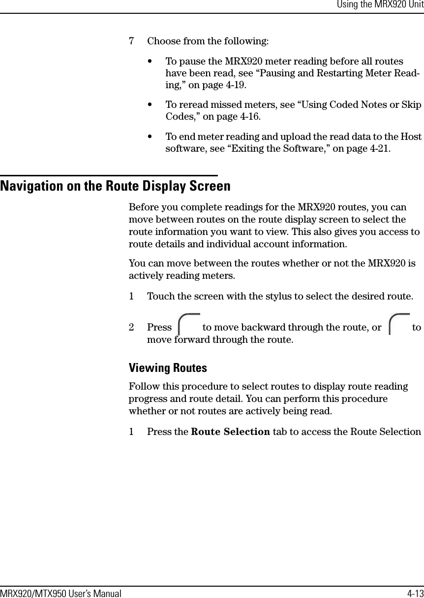 Using the MRX920 UnitMRX920/MTX950 User’s Manual 4-137 Choose from the following:• To pause the MRX920 meter reading before all routes have been read, see “Pausing and Restarting Meter Read-ing,” on page 4-19.• To reread missed meters, see “Using Coded Notes or Skip Codes,” on page 4-16.• To end meter reading and upload the read data to the Host software, see “Exiting the Software,” on page 4-21.Navigation on the Route Display ScreenBefore you complete readings for the MRX920 routes, you can move between routes on the route display screen to select the route information you want to view. This also gives you access to route details and individual account information. You can move between the routes whether or not the MRX920 is actively reading meters.1 Touch the screen with the stylus to select the desired route.2 Press   to move backward through the route, or   to move forward through the route.Viewing RoutesFollow this procedure to select routes to display route reading progress and route detail. You can perform this procedure whether or not routes are actively being read.1 Press the Route Selection tab to access the Route Selection 