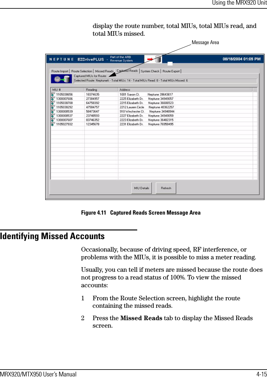 Using the MRX920 UnitMRX920/MTX950 User’s Manual 4-15display the route number, total MIUs, total MIUs read, and total MIUs missed.Figure 4.11   Captured Reads Screen Message AreaIdentifying Missed AccountsOccasionally, because of driving speed, RF interference, or problems with the MIUs, it is possible to miss a meter reading. Usually, you can tell if meters are missed because the route does not progress to a read status of 100%. To view the missed accounts:1 From the Route Selection screen, highlight the route containing the missed reads.2 Press the Missed Reads tab to display the Missed Reads screen.Message Area