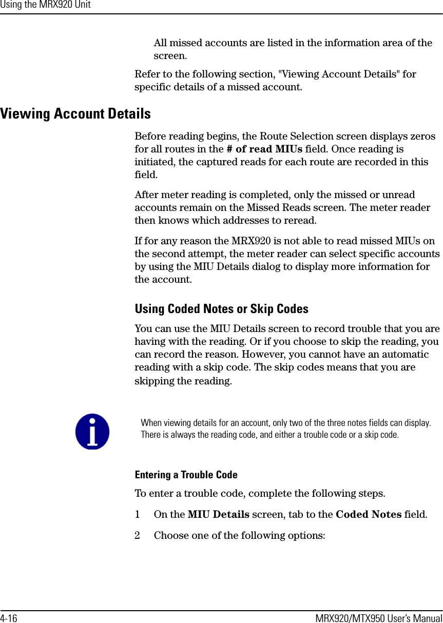 Using the MRX920 Unit4-16 MRX920/MTX950 User’s ManualAll missed accounts are listed in the information area of the screen.Refer to the following section, &quot;Viewing Account Details&quot; for specific details of a missed account.Viewing Account DetailsBefore reading begins, the Route Selection screen displays zeros for all routes in the # of read MIUs field. Once reading is initiated, the captured reads for each route are recorded in this field.After meter reading is completed, only the missed or unread accounts remain on the Missed Reads screen. The meter reader then knows which addresses to reread. If for any reason the MRX920 is not able to read missed MIUs on the second attempt, the meter reader can select specific accounts by using the MIU Details dialog to display more information for the account. Using Coded Notes or Skip CodesYou can use the MIU Details screen to record trouble that you are having with the reading. Or if you choose to skip the reading, you can record the reason. However, you cannot have an automatic reading with a skip code. The skip codes means that you are skipping the reading. Entering a Trouble CodeTo enter a trouble code, complete the following steps.1On the MIU Details screen, tab to the Coded Notes field.2 Choose one of the following options:When viewing details for an account, only two of the three notes fields can display. There is always the reading code, and either a trouble code or a skip code.