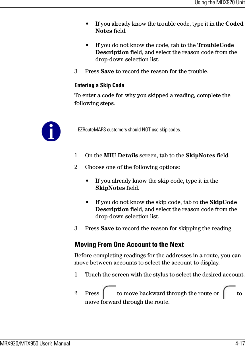 Using the MRX920 UnitMRX920/MTX950 User’s Manual 4-17• If you already know the trouble code, type it in the Coded Notes field.• If you do not know the code, tab to the TroubleCode Description field, and select the reason code from the drop-down selection list.3 Press Save to record the reason for the trouble.Entering a Skip CodeTo enter a code for why you skipped a reading, complete the following steps.1On the MIU Details screen, tab to the SkipNotes field.2 Choose one of the following options:• If you already know the skip code, type it in the SkipNotes field.• If you do not know the skip code, tab to the SkipCode Description field, and select the reason code from the drop-down selection list.3 Press Save to record the reason for skipping the reading.Moving From One Account to the NextBefore completing readings for the addresses in a route, you can move between accounts to select the account to display.1 Touch the screen with the stylus to select the desired account.2 Press   to move backward through the route or   to move forward through the route.EZRouteMAPS customers should NOT use skip codes.