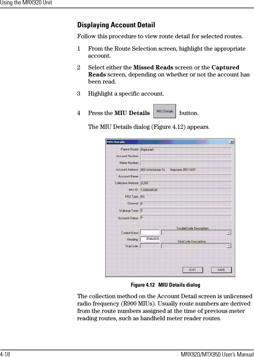 Using the MRX920 Unit4-18 MRX920/MTX950 User’s ManualDisplaying Account DetailFollow this procedure to view route detail for selected routes.1 From the Route Selection screen, highlight the appropriate account.2 Select either the Missed Reads screen or the Captured Reads screen, depending on whether or not the account has been read.3 Highlight a specific account.4 Press the MIU Details  button.The MIU Details dialog (Figure 4.12) appears. Figure 4.12   MIU Details dialogThe collection method on the Account Detail screen is unlicensed radio frequency (R900 MIUs). Usually route numbers are derived from the route numbers assigned at the time of previous meter reading routes, such as handheld meter reader routes.