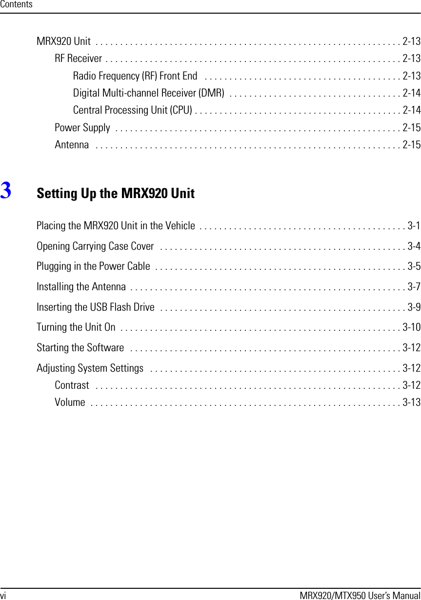 vi MRX920/MTX950 User’s ManualContentsMRX920 Unit  . . . . . . . . . . . . . . . . . . . . . . . . . . . . . . . . . . . . . . . . . . . . . . . . . . . . . . . . . . . . . . 2-13RF Receiver . . . . . . . . . . . . . . . . . . . . . . . . . . . . . . . . . . . . . . . . . . . . . . . . . . . . . . . . . . . . 2-13Radio Frequency (RF) Front End   . . . . . . . . . . . . . . . . . . . . . . . . . . . . . . . . . . . . . . . . 2-13Digital Multi-channel Receiver (DMR)  . . . . . . . . . . . . . . . . . . . . . . . . . . . . . . . . . . . 2-14Central Processing Unit (CPU) . . . . . . . . . . . . . . . . . . . . . . . . . . . . . . . . . . . . . . . . . . 2-14Power Supply  . . . . . . . . . . . . . . . . . . . . . . . . . . . . . . . . . . . . . . . . . . . . . . . . . . . . . . . . . . 2-15Antenna   . . . . . . . . . . . . . . . . . . . . . . . . . . . . . . . . . . . . . . . . . . . . . . . . . . . . . . . . . . . . . . 2-153Setting Up the MRX920 UnitPlacing the MRX920 Unit in the Vehicle  . . . . . . . . . . . . . . . . . . . . . . . . . . . . . . . . . . . . . . . . . . 3-1Opening Carrying Case Cover  . . . . . . . . . . . . . . . . . . . . . . . . . . . . . . . . . . . . . . . . . . . . . . . . . . 3-4Plugging in the Power Cable  . . . . . . . . . . . . . . . . . . . . . . . . . . . . . . . . . . . . . . . . . . . . . . . . . . . 3-5Installing the Antenna  . . . . . . . . . . . . . . . . . . . . . . . . . . . . . . . . . . . . . . . . . . . . . . . . . . . . . . . . 3-7Inserting the USB Flash Drive  . . . . . . . . . . . . . . . . . . . . . . . . . . . . . . . . . . . . . . . . . . . . . . . . . . 3-9Turning the Unit On  . . . . . . . . . . . . . . . . . . . . . . . . . . . . . . . . . . . . . . . . . . . . . . . . . . . . . . . . . 3-10Starting the Software  . . . . . . . . . . . . . . . . . . . . . . . . . . . . . . . . . . . . . . . . . . . . . . . . . . . . . . . 3-12Adjusting System Settings   . . . . . . . . . . . . . . . . . . . . . . . . . . . . . . . . . . . . . . . . . . . . . . . . . . . 3-12Contrast   . . . . . . . . . . . . . . . . . . . . . . . . . . . . . . . . . . . . . . . . . . . . . . . . . . . . . . . . . . . . . . 3-12Volume  . . . . . . . . . . . . . . . . . . . . . . . . . . . . . . . . . . . . . . . . . . . . . . . . . . . . . . . . . . . . . . . 3-13