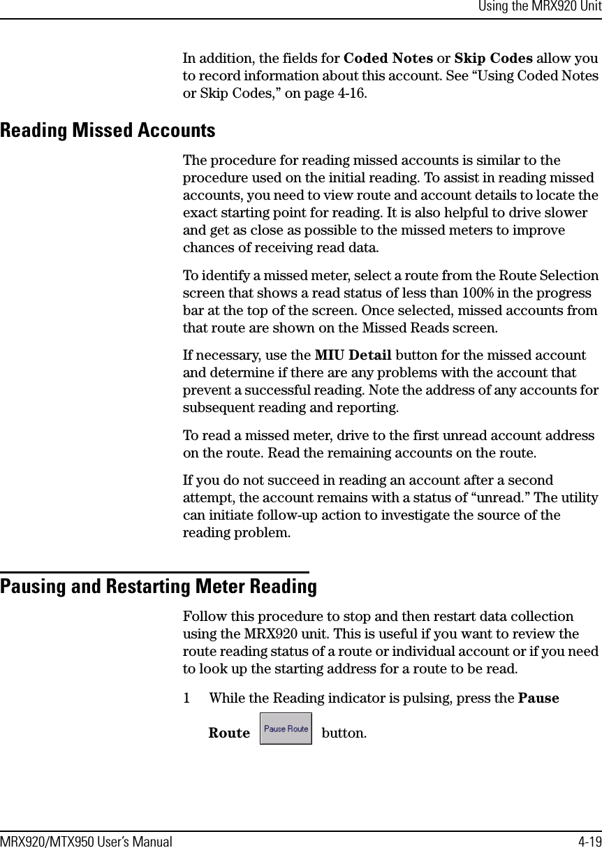 Using the MRX920 UnitMRX920/MTX950 User’s Manual 4-19In addition, the fields for Coded Notes or Skip Codes allow you to record information about this account. See “Using Coded Notes or Skip Codes,” on page 4-16.Reading Missed AccountsThe procedure for reading missed accounts is similar to the procedure used on the initial reading. To assist in reading missed accounts, you need to view route and account details to locate the exact starting point for reading. It is also helpful to drive slower and get as close as possible to the missed meters to improve chances of receiving read data.To identify a missed meter, select a route from the Route Selection screen that shows a read status of less than 100% in the progress bar at the top of the screen. Once selected, missed accounts from that route are shown on the Missed Reads screen.If necessary, use the MIU Detail button for the missed account and determine if there are any problems with the account that prevent a successful reading. Note the address of any accounts for subsequent reading and reporting.To read a missed meter, drive to the first unread account address on the route. Read the remaining accounts on the route.If you do not succeed in reading an account after a second attempt, the account remains with a status of “unread.” The utility can initiate follow-up action to investigate the source of the reading problem.Pausing and Restarting Meter ReadingFollow this procedure to stop and then restart data collection using the MRX920 unit. This is useful if you want to review the route reading status of a route or individual account or if you need to look up the starting address for a route to be read.1 While the Reading indicator is pulsing, press the Pause Route  button. 