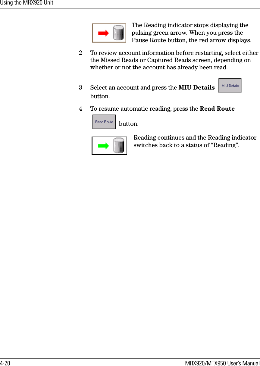 Using the MRX920 Unit4-20 MRX920/MTX950 User’s ManualThe Reading indicator stops displaying the pulsing green arrow. When you press the Pause Route button, the red arrow displays.2 To review account information before restarting, select either the Missed Reads or Captured Reads screen, depending on whether or not the account has already been read.3 Select an account and press the MIU Details  button.4 To resume automatic reading, press the Read Route  button.Reading continues and the Reading indicator switches back to a status of “Reading”.