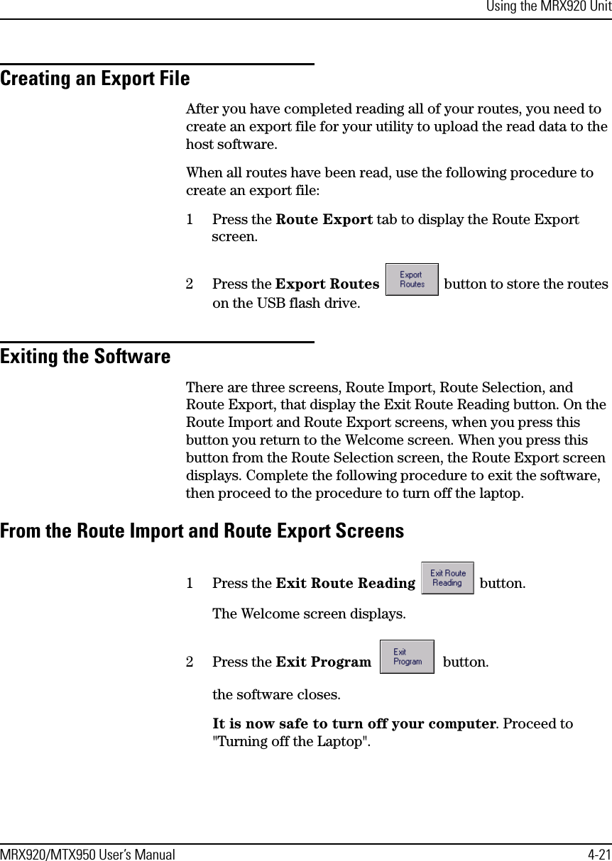 Using the MRX920 UnitMRX920/MTX950 User’s Manual 4-21Creating an Export FileAfter you have completed reading all of your routes, you need to create an export file for your utility to upload the read data to the host software.When all routes have been read, use the following procedure to create an export file:1 Press the Route Export tab to display the Route Export screen.2 Press the Export Routes   button to store the routes on the USB flash drive.Exiting the SoftwareThere are three screens, Route Import, Route Selection, and Route Export, that display the Exit Route Reading button. On the Route Import and Route Export screens, when you press this button you return to the Welcome screen. When you press this button from the Route Selection screen, the Route Export screen displays. Complete the following procedure to exit the software, then proceed to the procedure to turn off the laptop.From the Route Import and Route Export Screens1 Press the Exit Route Reading  button.The Welcome screen displays.2 Press the Exit Program  button.the software closes.It is now safe to turn off your computer. Proceed to &quot;Turning off the Laptop&quot;.