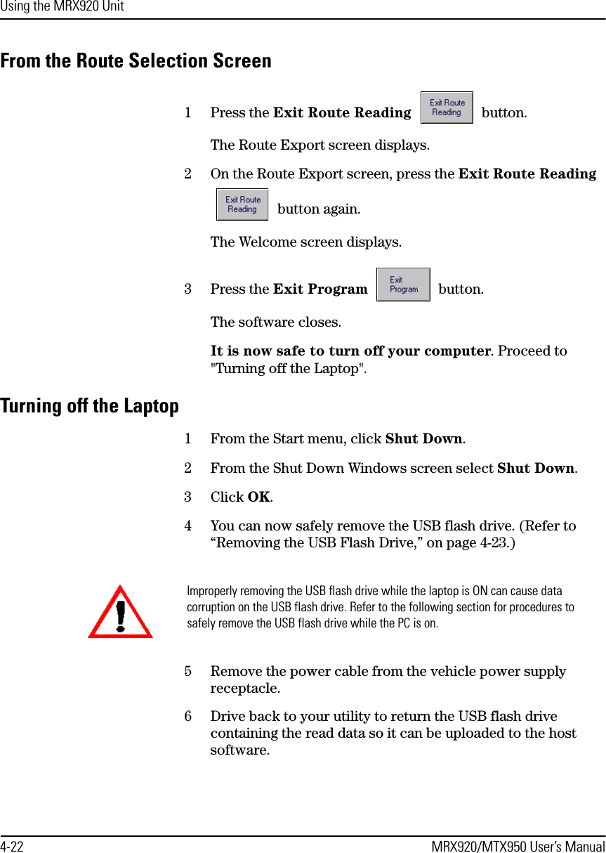 Using the MRX920 Unit4-22 MRX920/MTX950 User’s ManualFrom the Route Selection Screen1 Press the Exit Route Reading  button.The Route Export screen displays.2 On the Route Export screen, press the Exit Route Reading  button again.The Welcome screen displays.3 Press the Exit Program  button.The software closes.It is now safe to turn off your computer. Proceed to &quot;Turning off the Laptop&quot;.Turning off the Laptop1 From the Start menu, click Shut Down. 2 From the Shut Down Windows screen select Shut Down.3 Click OK. 4 You can now safely remove the USB flash drive. (Refer to “Removing the USB Flash Drive,” on page 4-23.)5 Remove the power cable from the vehicle power supply receptacle.6 Drive back to your utility to return the USB flash drive containing the read data so it can be uploaded to the host software.Improperly removing the USB flash drive while the laptop is ON can cause data corruption on the USB flash drive. Refer to the following section for procedures to safely remove the USB flash drive while the PC is on.