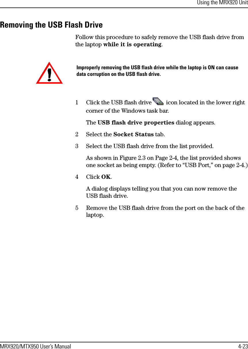 Using the MRX920 UnitMRX920/MTX950 User’s Manual 4-23Removing the USB Flash DriveFollow this procedure to safely remove the USB flash drive from the laptop while it is operating.1 Click the USB flash drive  icon located in the lower right corner of the Windows task bar.The USB flash drive properties dialog appears.2 Select the Socket Status tab.3 Select the USB flash drive from the list provided.As shown in Figure 2.3 on Page 2-4, the list provided shows one socket as being empty. (Refer to “USB Port,” on page 2-4.)4 Click OK.A dialog displays telling you that you can now remove the USB flash drive.5 Remove the USB flash drive from the port on the back of the laptop.Improperly removing the USB flash drive while the laptop is ON can cause data corruption on the USB flash drive.