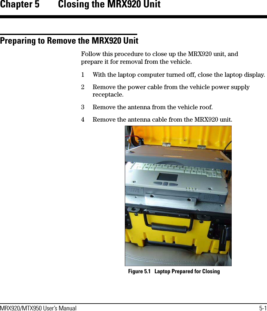 MRX920/MTX950 User’s Manual 5-1Chapter 5 Closing the MRX920 UnitPreparing to Remove the MRX920 UnitFollow this procedure to close up the MRX920 unit, and prepare it for removal from the vehicle.1 With the laptop computer turned off, close the laptop display.2 Remove the power cable from the vehicle power supply receptacle.3 Remove the antenna from the vehicle roof.4 Remove the antenna cable from the MRX920 unit. Figure 5.1   Laptop Prepared for Closing