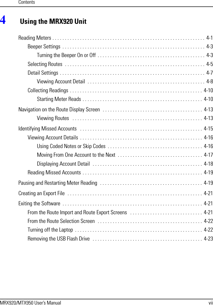 ContentsMRX920/MTX950 User’s Manual vii4 Using the MRX920 UnitReading Meters . . . . . . . . . . . . . . . . . . . . . . . . . . . . . . . . . . . . . . . . . . . . . . . . . . . . . . . . . . . . .  4-1Beeper Settings  . . . . . . . . . . . . . . . . . . . . . . . . . . . . . . . . . . . . . . . . . . . . . . . . . . . . . . . . . 4-3Turning the Beeper On or Off  . . . . . . . . . . . . . . . . . . . . . . . . . . . . . . . . . . . . . . . . . . .  4-3Selecting Routes  . . . . . . . . . . . . . . . . . . . . . . . . . . . . . . . . . . . . . . . . . . . . . . . . . . . . . . . . 4-5Detail Settings . . . . . . . . . . . . . . . . . . . . . . . . . . . . . . . . . . . . . . . . . . . . . . . . . . . . . . . . . .  4-7Viewing Account Detail  . . . . . . . . . . . . . . . . . . . . . . . . . . . . . . . . . . . . . . . . . . . . . . .  4-8Collecting Readings . . . . . . . . . . . . . . . . . . . . . . . . . . . . . . . . . . . . . . . . . . . . . . . . . . . . .  4-10Starting Meter Reads . . . . . . . . . . . . . . . . . . . . . . . . . . . . . . . . . . . . . . . . . . . . . . . .  4-10Navigation on the Route Display Screen  . . . . . . . . . . . . . . . . . . . . . . . . . . . . . . . . . . . . . . . .  4-13Viewing Routes   . . . . . . . . . . . . . . . . . . . . . . . . . . . . . . . . . . . . . . . . . . . . . . . . . . . .  4-13Identifying Missed Accounts   . . . . . . . . . . . . . . . . . . . . . . . . . . . . . . . . . . . . . . . . . . . . . . . . .  4-15Viewing Account Details  . . . . . . . . . . . . . . . . . . . . . . . . . . . . . . . . . . . . . . . . . . . . . . . . .  4-16Using Coded Notes or Skip Codes  . . . . . . . . . . . . . . . . . . . . . . . . . . . . . . . . . . . . . .  4-16Moving From One Account to the Next  . . . . . . . . . . . . . . . . . . . . . . . . . . . . . . . . . .  4-17Displaying Account Detail  . . . . . . . . . . . . . . . . . . . . . . . . . . . . . . . . . . . . . . . . . . . .  4-18Reading Missed Accounts . . . . . . . . . . . . . . . . . . . . . . . . . . . . . . . . . . . . . . . . . . . . . . . .  4-19Pausing and Restarting Meter Reading  . . . . . . . . . . . . . . . . . . . . . . . . . . . . . . . . . . . . . . . . .  4-19Creating an Export File  . . . . . . . . . . . . . . . . . . . . . . . . . . . . . . . . . . . . . . . . . . . . . . . . . . . . . .  4-21Exiting the Software  . . . . . . . . . . . . . . . . . . . . . . . . . . . . . . . . . . . . . . . . . . . . . . . . . . . . . . . .  4-21From the Route Import and Route Export Screens   . . . . . . . . . . . . . . . . . . . . . . . . . . . . .  4-21From the Route Selection Screen  . . . . . . . . . . . . . . . . . . . . . . . . . . . . . . . . . . . . . . . . . .  4-22Turning off the Laptop  . . . . . . . . . . . . . . . . . . . . . . . . . . . . . . . . . . . . . . . . . . . . . . . . . . .  4-22Removing the USB Flash Drive  . . . . . . . . . . . . . . . . . . . . . . . . . . . . . . . . . . . . . . . . . . . .  4-23