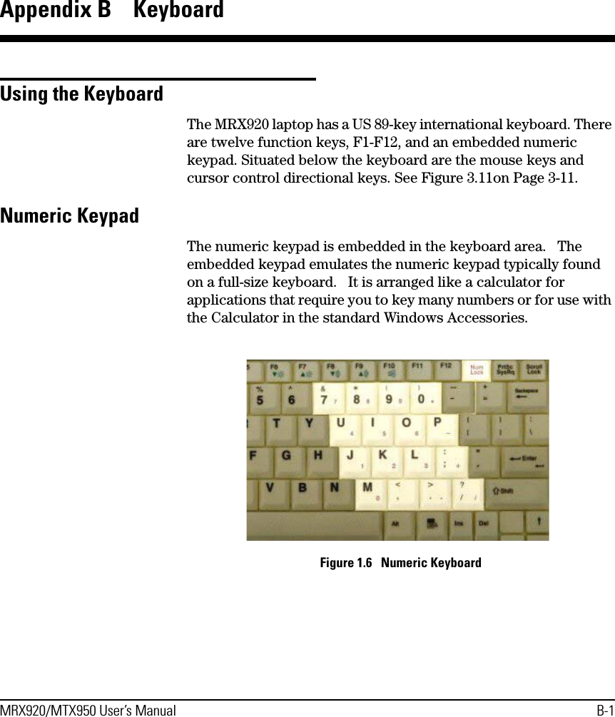 MRX920/MTX950 User’s Manual B-1Appendix B  KeyboardUsing the KeyboardThe MRX920 laptop has a US 89-key international keyboard. There are twelve function keys, F1-F12, and an embedded numeric keypad. Situated below the keyboard are the mouse keys and cursor control directional keys. See Figure 3.11on Page 3-11.Numeric KeypadThe numeric keypad is embedded in the keyboard area.   The embedded keypad emulates the numeric keypad typically found on a full-size keyboard.   It is arranged like a calculator for applications that require you to key many numbers or for use with the Calculator in the standard Windows Accessories. Figure 1.6   Numeric Keyboard