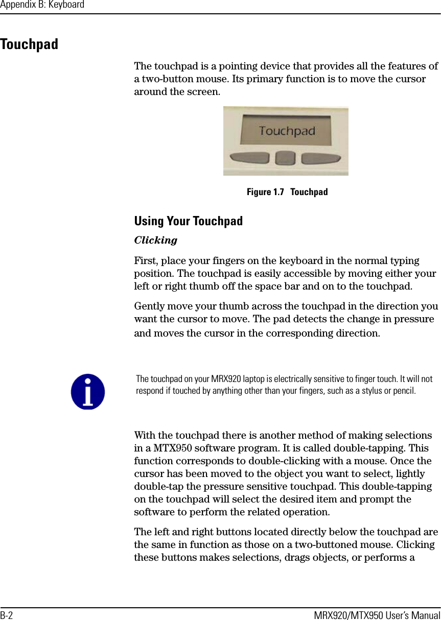 Appendix B: KeyboardB-2 MRX920/MTX950 User’s ManualTouchpad The touchpad is a pointing device that provides all the features of a two-button mouse. Its primary function is to move the cursor around the screen. Figure 1.7   TouchpadUsing Your TouchpadClickingFirst, place your fingers on the keyboard in the normal typing position. The touchpad is easily accessible by moving either your left or right thumb off the space bar and on to the touchpad.Gently move your thumb across the touchpad in the direction you want the cursor to move. The pad detects the change in pressure and moves the cursor in the corresponding direction.With the touchpad there is another method of making selections in a MTX950 software program. It is called double-tapping. This function corresponds to double-clicking with a mouse. Once the cursor has been moved to the object you want to select, lightly double-tap the pressure sensitive touchpad. This double-tapping on the touchpad will select the desired item and prompt the software to perform the related operation.The left and right buttons located directly below the touchpad are the same in function as those on a two-buttoned mouse. Clicking these buttons makes selections, drags objects, or performs a The touchpad on your MRX920 laptop is electrically sensitive to finger touch. It will not respond if touched by anything other than your fingers, such as a stylus or pencil. 