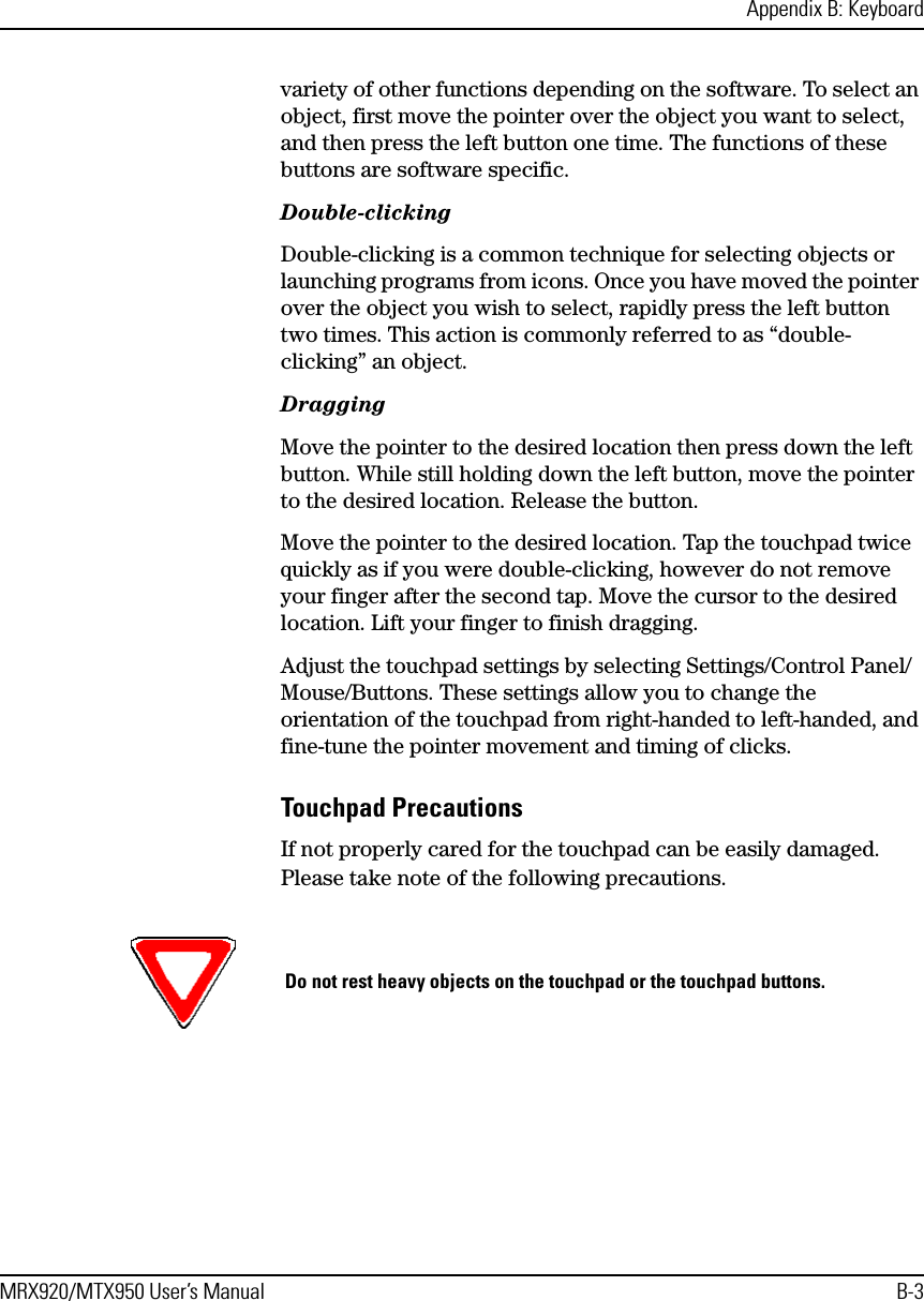 Appendix B: KeyboardMRX920/MTX950 User’s Manual B-3variety of other functions depending on the software. To select an object, first move the pointer over the object you want to select, and then press the left button one time. The functions of these buttons are software specific.Double-clickingDouble-clicking is a common technique for selecting objects or launching programs from icons. Once you have moved the pointer over the object you wish to select, rapidly press the left button two times. This action is commonly referred to as “double-clicking” an object.DraggingMove the pointer to the desired location then press down the left button. While still holding down the left button, move the pointer to the desired location. Release the button.Move the pointer to the desired location. Tap the touchpad twice quickly as if you were double-clicking, however do not remove your finger after the second tap. Move the cursor to the desired location. Lift your finger to finish dragging.Adjust the touchpad settings by selecting Settings/Control Panel/Mouse/Buttons. These settings allow you to change the orientation of the touchpad from right-handed to left-handed, and fine-tune the pointer movement and timing of clicks.Touchpad PrecautionsIf not properly cared for the touchpad can be easily damaged. Please take note of the following precautions.Do not rest heavy objects on the touchpad or the touchpad buttons.