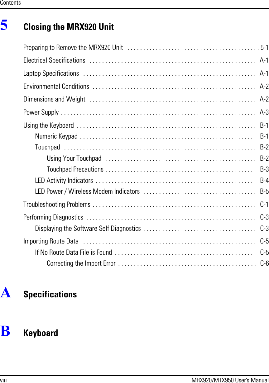 viii MRX920/MTX950 User’s ManualContents5Closing the MRX920 UnitPreparing to Remove the MRX920 Unit   . . . . . . . . . . . . . . . . . . . . . . . . . . . . . . . . . . . . . . . . . . 5-1Electrical Specifications   . . . . . . . . . . . . . . . . . . . . . . . . . . . . . . . . . . . . . . . . . . . . . . . . . . . . .  A-1Laptop Specifications   . . . . . . . . . . . . . . . . . . . . . . . . . . . . . . . . . . . . . . . . . . . . . . . . . . . . . . .  A-1Environmental Conditions  . . . . . . . . . . . . . . . . . . . . . . . . . . . . . . . . . . . . . . . . . . . . . . . . . . . .  A-2Dimensions and Weight   . . . . . . . . . . . . . . . . . . . . . . . . . . . . . . . . . . . . . . . . . . . . . . . . . . . . .  A-2Power Supply . . . . . . . . . . . . . . . . . . . . . . . . . . . . . . . . . . . . . . . . . . . . . . . . . . . . . . . . . . . . . .  A-3Using the Keyboard  . . . . . . . . . . . . . . . . . . . . . . . . . . . . . . . . . . . . . . . . . . . . . . . . . . . . . . . . .   B-1Numeric Keypad  . . . . . . . . . . . . . . . . . . . . . . . . . . . . . . . . . . . . . . . . . . . . . . . . . . . . . . . .   B-1Touchpad   . . . . . . . . . . . . . . . . . . . . . . . . . . . . . . . . . . . . . . . . . . . . . . . . . . . . . . . . . . . . .   B-2Using Your Touchpad  . . . . . . . . . . . . . . . . . . . . . . . . . . . . . . . . . . . . . . . . . . . . . . . .   B-2Touchpad Precautions . . . . . . . . . . . . . . . . . . . . . . . . . . . . . . . . . . . . . . . . . . . . . . . .   B-3LED Activity Indicators  . . . . . . . . . . . . . . . . . . . . . . . . . . . . . . . . . . . . . . . . . . . . . . . . . . .   B-4LED Power / Wireless Modem Indicators  . . . . . . . . . . . . . . . . . . . . . . . . . . . . . . . . . . . .   B-5Troubleshooting Problems . . . . . . . . . . . . . . . . . . . . . . . . . . . . . . . . . . . . . . . . . . . . . . . . . . . .  C-1Performing Diagnostics  . . . . . . . . . . . . . . . . . . . . . . . . . . . . . . . . . . . . . . . . . . . . . . . . . . . . . .   C-3Displaying the Software Self Diagnostics  . . . . . . . . . . . . . . . . . . . . . . . . . . . . . . . . . . . .   C-3Importing Route Data   . . . . . . . . . . . . . . . . . . . . . . . . . . . . . . . . . . . . . . . . . . . . . . . . . . . . . . .   C-5If No Route Data File is Found  . . . . . . . . . . . . . . . . . . . . . . . . . . . . . . . . . . . . . . . . . . . . .   C-5Correcting the Import Error  . . . . . . . . . . . . . . . . . . . . . . . . . . . . . . . . . . . . . . . . . . . .   C-6ASpecificationsBKeyboard