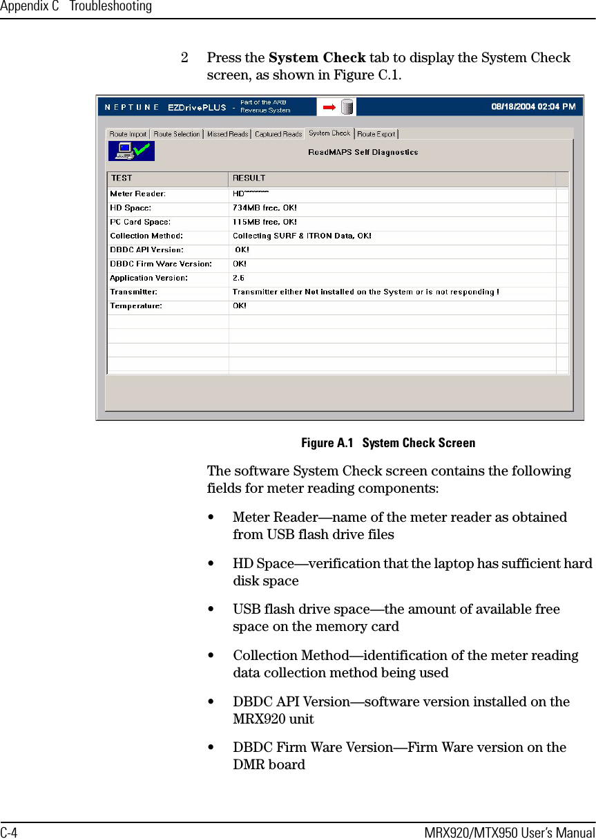 Appendix C  TroubleshootingC-4 MRX920/MTX950 User’s Manual2 Press the System Check tab to display the System Check screen, as shown in Figure C.1.Figure A.1   System Check ScreenThe software System Check screen contains the following fields for meter reading components:• Meter Reader—name of the meter reader as obtained from USB flash drive files• HD Space—verification that the laptop has sufficient hard disk space• USB flash drive space—the amount of available free space on the memory card• Collection Method—identification of the meter reading data collection method being used• DBDC API Version—software version installed on the MRX920 unit• DBDC Firm Ware Version—Firm Ware version on the DMR board