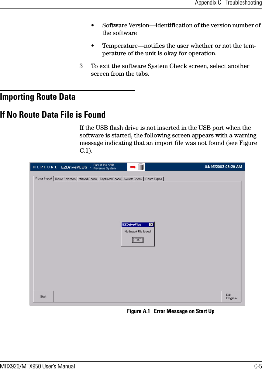 Appendix C  TroubleshootingMRX920/MTX950 User’s Manual C-5• Software Version—identification of the version number of the software• Temperature—notifies the user whether or not the tem-perature of the unit is okay for operation.3 To exit the software System Check screen, select another screen from the tabs.Importing Route Data If No Route Data File is FoundIf the USB flash drive is not inserted in the USB port when the software is started, the following screen appears with a warning message indicating that an import file was not found (see Figure C.1). Figure A.1   Error Message on Start Up