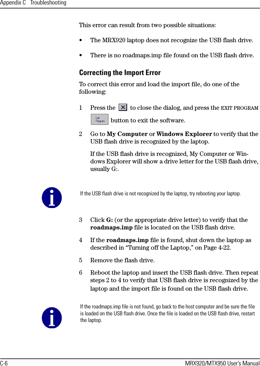 Appendix C  TroubleshootingC-6 MRX920/MTX950 User’s ManualThis error can result from two possible situations:• The MRX920 laptop does not recognize the USB flash drive.• There is no roadmaps.imp file found on the USB flash drive.Correcting the Import ErrorTo correct this error and load the import file, do one of the following:1 Press the   to close the dialog, and press the EXIT PROGRAM  button to exit the software. 2Go to My Computer or Windows Explorer to verify that the USB flash drive is recognized by the laptop.If the USB flash drive is recognized, My Computer or Win-dows Explorer will show a drive letter for the USB flash drive, usually G:.3 Click G: (or the appropriate drive letter) to verify that the roadmaps.imp file is located on the USB flash drive.4If the roadmaps.imp file is found, shut down the laptop as described in “Turning off the Laptop,” on Page 4-22.5 Remove the flash drive.6 Reboot the laptop and insert the USB flash drive. Then repeat steps 2 to 4 to verify that USB flash drive is recognized by the laptop and the import file is found on the USB flash drive.If the USB flash drive is not recognized by the laptop, try rebooting your laptop.If the roadmaps.imp file is not found, go back to the host computer and be sure the file is loaded on the USB flash drive. Once the file is loaded on the USB flash drive, restart the laptop.