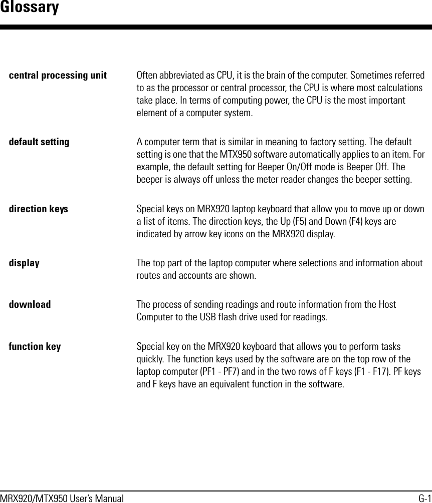 MRX920/MTX950 User’s Manual G-1Glossarycentral processing unit Often abbreviated as CPU, it is the brain of the computer. Sometimes referred to as the processor or central processor, the CPU is where most calculations take place. In terms of computing power, the CPU is the most important element of a computer system.default setting A computer term that is similar in meaning to factory setting. The default setting is one that the MTX950 software automatically applies to an item. For example, the default setting for Beeper On/Off mode is Beeper Off. The beeper is always off unless the meter reader changes the beeper setting.direction keys Special keys on MRX920 laptop keyboard that allow you to move up or down a list of items. The direction keys, the Up (F5) and Down (F4) keys are indicated by arrow key icons on the MRX920 display.display The top part of the laptop computer where selections and information about routes and accounts are shown.download The process of sending readings and route information from the Host Computer to the USB flash drive used for readings.function key Special key on the MRX920 keyboard that allows you to perform tasks quickly. The function keys used by the software are on the top row of the laptop computer (PF1 - PF7) and in the two rows of F keys (F1 - F17). PF keys and F keys have an equivalent function in the software.