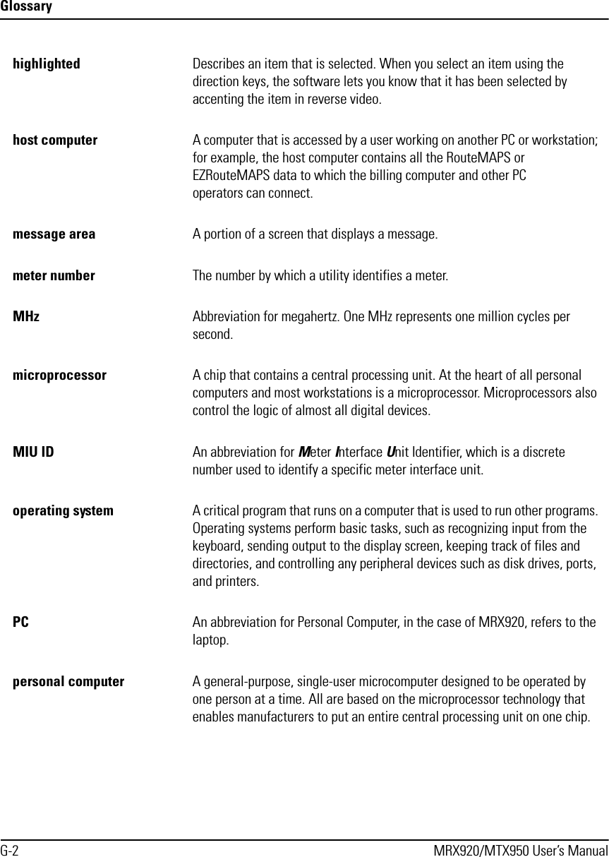 GlossaryG-2 MRX920/MTX950 User’s Manualhighlighted  Describes an item that is selected. When you select an item using the direction keys, the software lets you know that it has been selected by accenting the item in reverse video.host computer A computer that is accessed by a user working on another PC or workstation; for example, the host computer contains all the RouteMAPS or EZRouteMAPS data to which the billing computer and other PC operators can connect.message area A portion of a screen that displays a message.meter number  The number by which a utility identifies a meter.MHz Abbreviation for megahertz. One MHz represents one million cycles per second. microprocessor A chip that contains a central processing unit. At the heart of all personal computers and most workstations is a microprocessor. Microprocessors also control the logic of almost all digital devices.MIU ID An abbreviation for Meter Interface Unit Identifier, which is a discrete number used to identify a specific meter interface unit.operating system A critical program that runs on a computer that is used to run other programs. Operating systems perform basic tasks, such as recognizing input from the keyboard, sending output to the display screen, keeping track of files and directories, and controlling any peripheral devices such as disk drives, ports, and printers.PC An abbreviation for Personal Computer, in the case of MRX920, refers to the laptop.personal computer A general-purpose, single-user microcomputer designed to be operated by one person at a time. All are based on the microprocessor technology that enables manufacturers to put an entire central processing unit on one chip. 