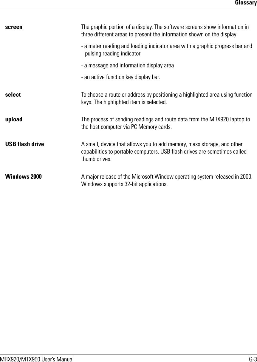 GlossaryMRX920/MTX950 User’s Manual G-3screen The graphic portion of a display. The software screens show information in three different areas to present the information shown on the display: - a meter reading and loading indicator area with a graphic progress bar and pulsing reading indicator- a message and information display area- an active function key display bar. select To choose a route or address by positioning a highlighted area using function keys. The highlighted item is selected.upload The process of sending readings and route data from the MRX920 laptop to the host computer via PC Memory cards.USB flash drive A small, device that allows you to add memory, mass storage, and other capabilities to portable computers. USB flash drives are sometimes called thumb drives.Windows 2000 A major release of the Microsoft Window operating system released in 2000. Windows supports 32-bit applications.
