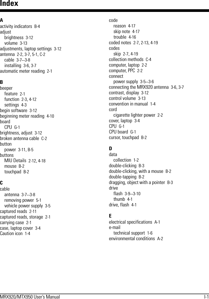 MRX920/MTX950 User’s Manual I-1IndexAactivity indicators B-4adjustbrightness 3-12volume 3-13adjustments, laptop settings 3-12antenna 2-2, 3-7, 5-1, C-2cable 3-7--3-8installing 3-6, 3-7automatic meter reading 2-1Bbeeperfeature 2-1function 2-3, 4-12settings 4-3begin software 3-12beginning meter reading 4-10boardCPU G-1brightness, adjust 3-12broken antenna cable C-2buttonpower 3-11, B-5buttonsMIU Details 2-12, 4-18mouse B-2touchpad B-2Ccableantenna 3-7--3-8removing power 5-1vehicle power supply 3-5captured reads 2-11captured reads, storage 2-1carrying case 2-1case, laptop cover 3-4Caution icon 1-4codereason 4-17skip note 4-17trouble 4-16coded notes 2-7, 2-13, 4-19codesskip 2-7, 4-19collection methods C-4computer, laptop 2-2computer, PPC 2-2connectpower supply 3-5--3-6connecting the MRX920 antenna 3-6, 3-7contrast, display 3-12control volume 3-13convention in manual 1-4cordcigarette lighter power 2-2cover, laptop 3-4CPU G-1CPU board G-1cursor, touchpad B-2Ddatacollection 1-2double-clicking B-3double-clicking, with a mouse B-2double-tapping B-2dragging, object with a pointer B-3driveflash 3-9--3-10thumb 4-1drive, flash 4-1Eelectrical specifications A-1e-mailtechnical support 1-6environmental conditions A-2