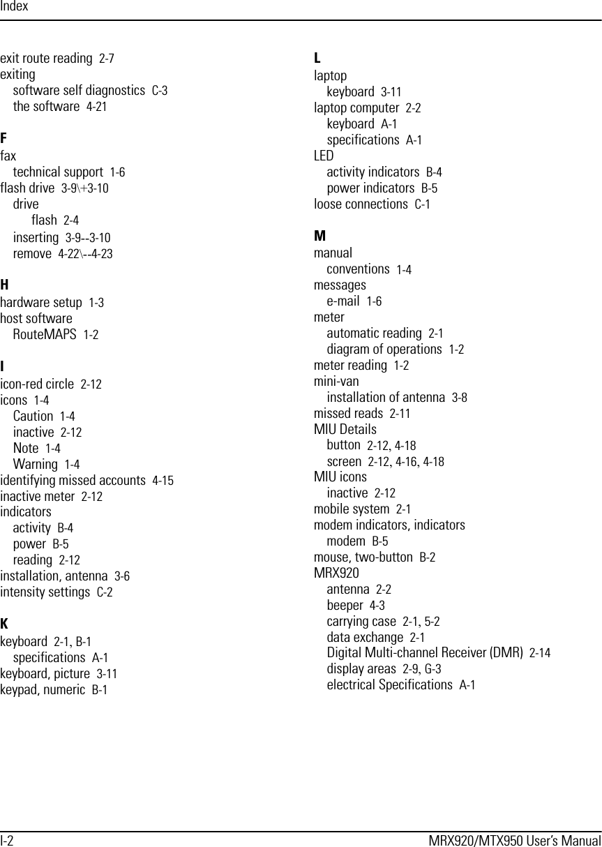 IndexI-2 MRX920/MTX950 User’s Manualexit route reading 2-7exitingsoftware self diagnostics C-3the software 4-21Ffaxtechnical support 1-6flash drive 3-9\+3-10driveflash 2-4inserting 3-9--3-10remove 4-22\--4-23Hhardware setup 1-3host softwareRouteMAPS 1-2Iicon-red circle 2-12icons 1-4Caution 1-4inactive 2-12Note 1-4Warning 1-4identifying missed accounts 4-15inactive meter 2-12indicatorsactivity B-4power B-5reading 2-12installation, antenna 3-6intensity settings C-2Kkeyboard 2-1, B-1specifications A-1keyboard, picture 3-11keypad, numeric B-1Llaptopkeyboard 3-11laptop computer 2-2keyboard A-1specifications A-1LEDactivity indicators B-4power indicators B-5loose connections C-1Mmanualconventions 1-4messagese-mail 1-6meterautomatic reading 2-1diagram of operations 1-2meter reading 1-2mini-vaninstallation of antenna 3-8missed reads 2-11MIU Detailsbutton 2-12, 4-18screen 2-12, 4-16, 4-18MIU iconsinactive 2-12mobile system 2-1modem indicators, indicatorsmodem B-5mouse, two-button B-2MRX920antenna 2-2beeper 4-3carrying case 2-1, 5-2data exchange 2-1Digital Multi-channel Receiver (DMR) 2-14display areas 2-9, G-3electrical Specifications A-1