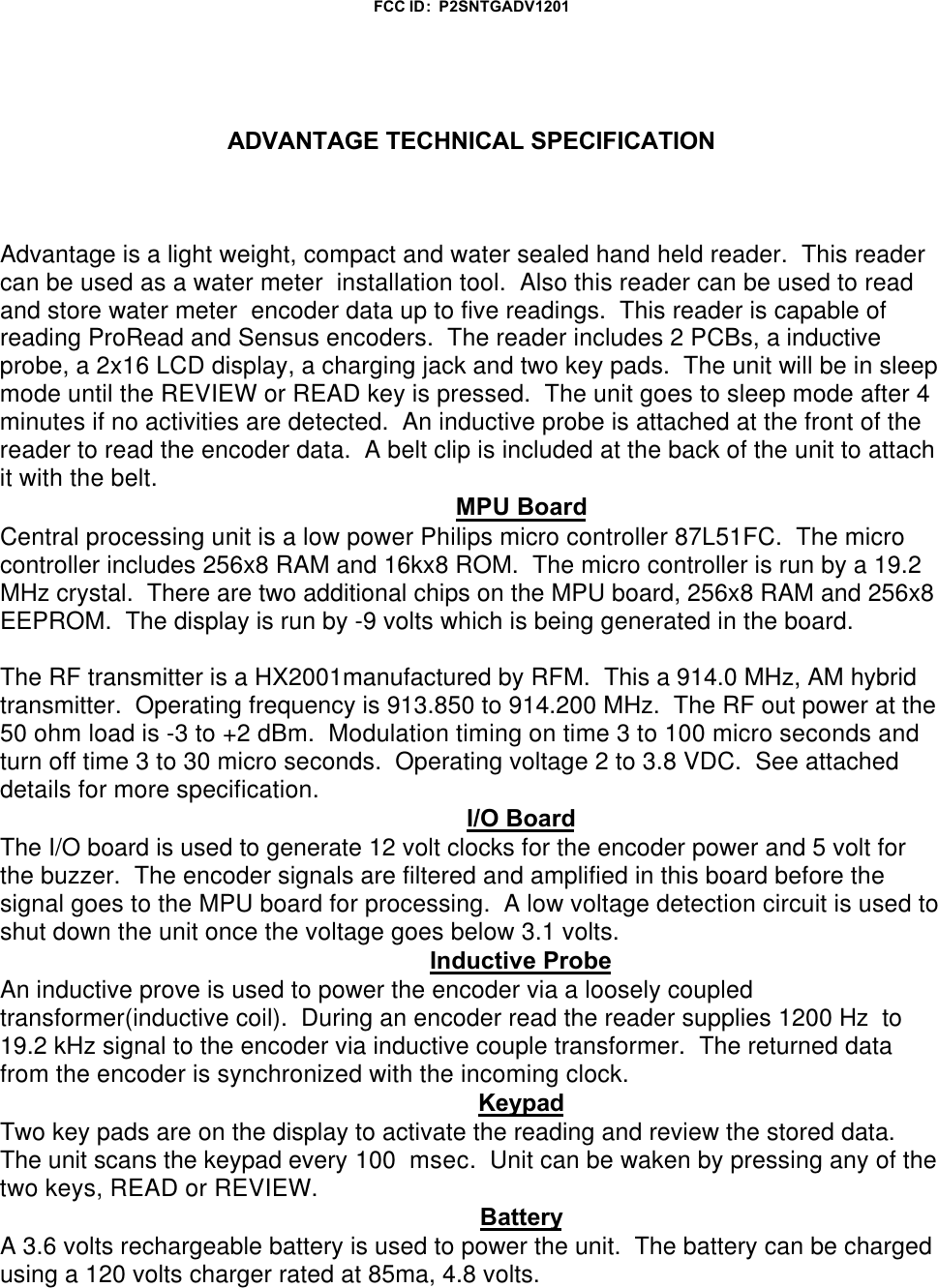 FCC ID:  P2SNTGADV1201ADVANTAGE TECHNICAL SPECIFICATIONAdvantage is a light weight, compact and water sealed hand held reader.  This readercan be used as a water meter  installation tool.  Also this reader can be used to readand store water meter  encoder data up to five readings.  This reader is capable ofreading ProRead and Sensus encoders.  The reader includes 2 PCBs, a inductiveprobe, a 2x16 LCD display, a charging jack and two key pads.  The unit will be in sleepmode until the REVIEW or READ key is pressed.  The unit goes to sleep mode after 4minutes if no activities are detected.  An inductive probe is attached at the front of thereader to read the encoder data.  A belt clip is included at the back of the unit to attachit with the belt.MPU BoardCentral processing unit is a low power Philips micro controller 87L51FC.  The microcontroller includes 256x8 RAM and 16kx8 ROM.  The micro controller is run by a 19.2MHz crystal.  There are two additional chips on the MPU board, 256x8 RAM and 256x8EEPROM.  The display is run by -9 volts which is being generated in the board.The RF transmitter is a HX2001manufactured by RFM.  This a 914.0 MHz, AM hybridtransmitter.  Operating frequency is 913.850 to 914.200 MHz.  The RF out power at the50 ohm load is -3 to +2 dBm.  Modulation timing on time 3 to 100 micro seconds andturn off time 3 to 30 micro seconds.  Operating voltage 2 to 3.8 VDC.  See attacheddetails for more specification.I/O BoardThe I/O board is used to generate 12 volt clocks for the encoder power and 5 volt forthe buzzer.  The encoder signals are filtered and amplified in this board before thesignal goes to the MPU board for processing.  A low voltage detection circuit is used toshut down the unit once the voltage goes below 3.1 volts.Inductive ProbeAn inductive prove is used to power the encoder via a loosely coupledtransformer(inductive coil).  During an encoder read the reader supplies 1200 Hz  to19.2 kHz signal to the encoder via inductive couple transformer.  The returned datafrom the encoder is synchronized with the incoming clock.KeypadTwo key pads are on the display to activate the reading and review the stored data. The unit scans the keypad every 100  msec.  Unit can be waken by pressing any of thetwo keys, READ or REVIEW.BatteryA 3.6 volts rechargeable battery is used to power the unit.  The battery can be chargedusing a 120 volts charger rated at 85ma, 4.8 volts.