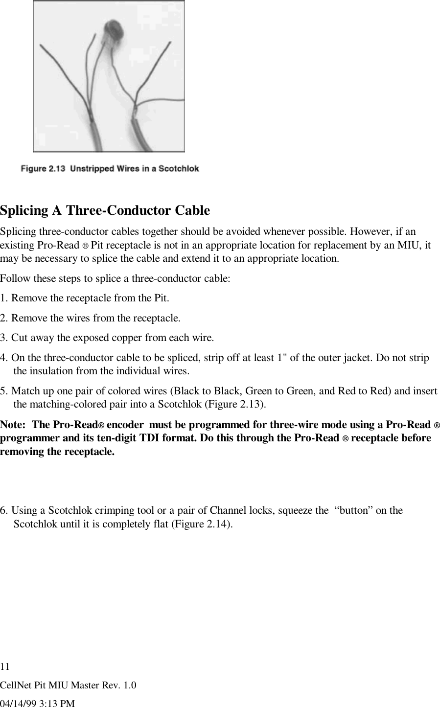 CellNet Pit MIU Master Rev. 1.004/14/99 3:13 PM11Splicing A Three-Conductor CableSplicing three-conductor cables together should be avoided whenever possible. However, if anexisting Pro-Read ® Pit receptacle is not in an appropriate location for replacement by an MIU, itmay be necessary to splice the cable and extend it to an appropriate location.Follow these steps to splice a three-conductor cable:1. Remove the receptacle from the Pit.2. Remove the wires from the receptacle.3. Cut away the exposed copper from each wire.4. On the three-conductor cable to be spliced, strip off at least 1&quot; of the outer jacket. Do not stripthe insulation from the individual wires.5. Match up one pair of colored wires (Black to Black, Green to Green, and Red to Red) and insertthe matching-colored pair into a Scotchlok (Figure 2.13).Note:  The Pro-Read® encoder  must be programmed for three-wire mode using a Pro-Read ®programmer and its ten-digit TDI format. Do this through the Pro-Read ® receptacle beforeremoving the receptacle.6. Using a Scotchlok crimping tool or a pair of Channel locks, squeeze the  “button” on theScotchlok until it is completely flat (Figure 2.14).