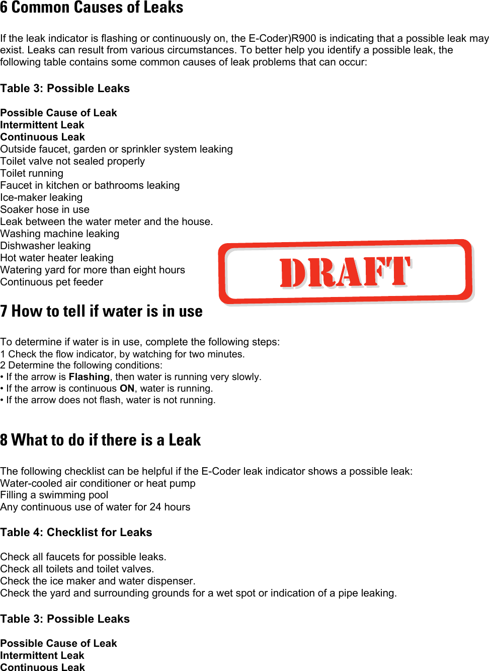 6 Common Causes of Leaks  If the leak indicator is flashing or continuously on, the E-Coder)R900 is indicating that a possible leak may exist. Leaks can result from various circumstances. To better help you identify a possible leak, the following table contains some common causes of leak problems that can occur:  Table 3: Possible Leaks  Possible Cause of Leak  Intermittent Leak  Continuous Leak Outside faucet, garden or sprinkler system leaking Toilet valve not sealed properly Toilet running Faucet in kitchen or bathrooms leaking Ice-maker leaking Soaker hose in use Leak between the water meter and the house. Washing machine leaking Dishwasher leaking Hot water heater leaking Watering yard for more than eight hours Continuous pet feeder 7 How to tell if water is in use  To determine if water is in use, complete the following steps:  1 Check the flow indicator, by watching for two minutes. 2 Determine the following conditions: • If the arrow is Flashing, then water is running very slowly. • If the arrow is continuous ON, water is running. • If the arrow does not flash, water is not running.  8 What to do if there is a Leak  The following checklist can be helpful if the E-Coder leak indicator shows a possible leak: Water-cooled air conditioner or heat pump Filling a swimming pool Any continuous use of water for 24 hours  Table 4: Checklist for Leaks  Check all faucets for possible leaks. Check all toilets and toilet valves. Check the ice maker and water dispenser. Check the yard and surrounding grounds for a wet spot or indication of a pipe leaking.  Table 3: Possible Leaks  Possible Cause of Leak  Intermittent Leak Continuous Leak 