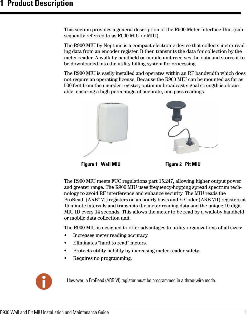 R900 Wall and Pit MIU Installation and Maintenance Guide  1 1  Product DescriptionThis section provides a general description of the R900 Meter Interface Unit (sub-sequently referred to as R900 MIU or MIU).The R900 MIU by Neptune is a compact electronic device that collects meter read-ing data from an encoder register. It then transmits the data for collection by the meter reader. A walk-by handheld or mobile unit receives the data and stores it to be downloaded into the utility billing system for processing.The R900 MIU is easily installed and operates within an RF bandwidth which does not require an operating license. Because the R900 MIU can be mounted as far as 500 feet from the encoder register, optimum broadcast signal strength is obtain-able, ensuring a high percentage of accurate, one pass readings.The R900 MIU meets FCC regulations part 15.247, allowing higher output power and greater range. The R900 MIU uses frequency-hopping spread spectrum tech-nology to avoid RF interference and enhance security. The MIU reads the ProRead (ARB® VI) registers on an hourly basis and E-Coder (ARB VII) registers at 15 minute intervals and transmits the meter reading data and the unique 10-digit MIU ID every 14 seconds. This allows the meter to be read by a walk-by handheld or mobile data collection unit.The R900 MIU is designed to offer advantages to utility organizations of all sizes:• Increases meter reading accuracy.• Eliminates “hard to read” meters.• Protects utility liability by increasing meter reader safety.• Requires no programming.  Figure 1   Wall MIU Figure 2   Pit MIUHowever, a ProRead (ARB VI) register must be programmed in a three-wire mode.