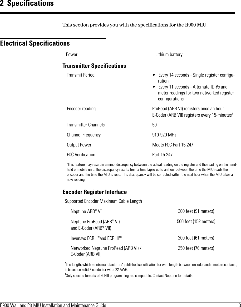 R900 Wall and Pit MIU Installation and Maintenance Guide  3 2  SpecificationsThis section provides you with the specifications for the R900 MIU. Electrical SpecificationsTransmitter SpecificationsEncoder Register InterfacePower Lithium batteryTransmit Period • Every 14 seconds - Single register configu-ration• Every 11 seconds - Alternate ID #s and meter readings for two networked register configurationsEncoder reading ProRead (ARB VI) registers once an hour E-Coder (ARB VII) registers every 15-minutes1Transmitter Channels 50Channel Frequency 910-920 MHzOutput Power Meets FCC Part 15.247FCC Verification Part 15.2471This feature may result in a minor discrepancy between the actual reading on the register and the reading on the hand-held or mobile unit. The discrepancy results from a time lapse up to an hour between the time the MIU reads the encoder and the time the MIU is read. This discrepancy will be corrected within the next hour when the MIU takes a new readingSupported Encoder Maximum Cable LengthNeptune ARB® V2300 feet (91 meters)Neptune ProRead (ARB® VI)and E-Coder (ARB® VII)500 feet (152 meters)Invensys ECR II®and ECR III®3 200 feet (61 meters)Networked Neptune ProRead (ARB VI) /E-Coder (ARB VII) 250 feet (76 meters)2The length, which meets manufacturers’ published specification for wire length between encoder and remote receptacle, is based on solid 3 conductor wire, 22 AWG.3Only specific formats of ECRIII programming are compatible. Contact Neptune for details.