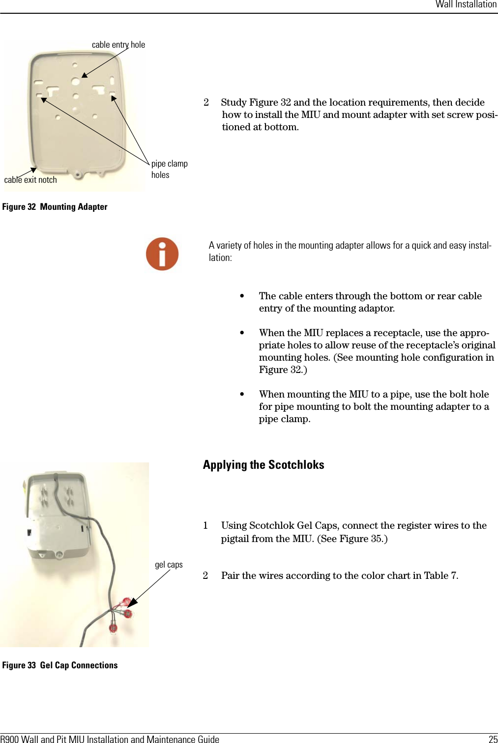 Wall InstallationR900 Wall and Pit MIU Installation and Maintenance Guide  25 2Study Figure 32 and the location requirements, then decide how to install the MIU and mount adapter with set screw posi-tioned at bottom. Figure 32  Mounting Adapter• The cable enters through the bottom or rear cable entry of the mounting adaptor.• When the MIU replaces a receptacle, use the appro-priate holes to allow reuse of the receptacle’s original mounting holes. (See mounting hole configuration in Figure 32.)• When mounting the MIU to a pipe, use the bolt hole for pipe mounting to bolt the mounting adapter to a pipe clamp. Applying the Scotchloks1 Using Scotchlok Gel Caps, connect the register wires to the pigtail from the MIU. (See Figure 35.) 2 Pair the wires according to the color chart in Table 7.  Figure 33  Gel Cap Connectionscable exit notchcable entry holepipe clamp holesA variety of holes in the mounting adapter allows for a quick and easy instal-lation:gel caps