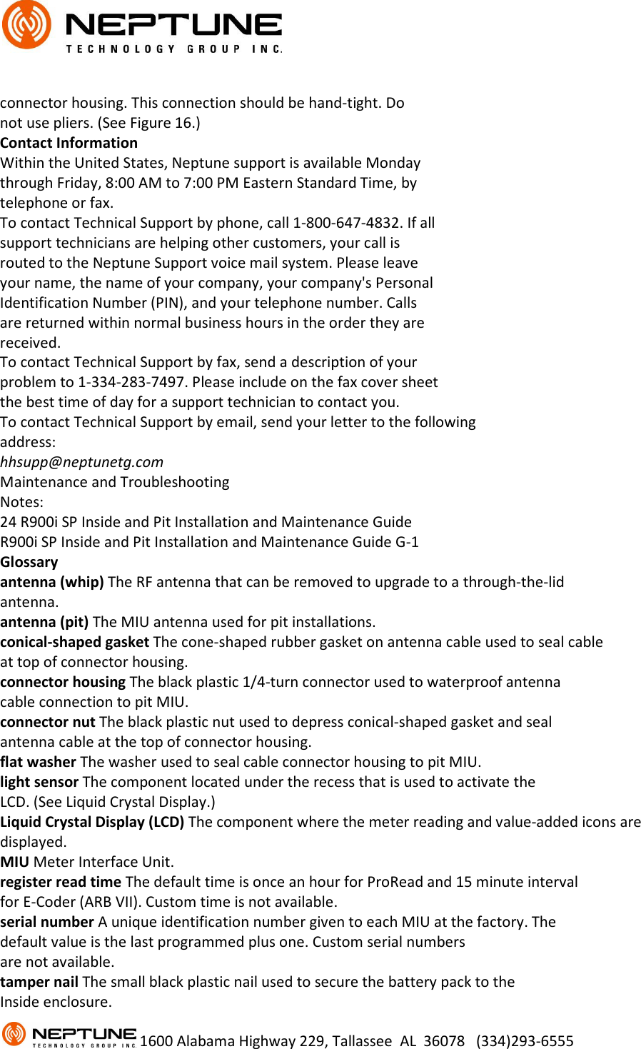     1600 Alabama Highway 229, Tallassee  AL  36078   (334)293-6555  connector housing. This connection should be hand-tight. Do not use pliers. (See Figure 16.) Contact Information Within the United States, Neptune support is available Monday through Friday, 8:00 AM to 7:00 PM Eastern Standard Time, by telephone or fax. To contact Technical Support by phone, call 1-800-647-4832. If all support technicians are helping other customers, your call is routed to the Neptune Support voice mail system. Please leave your name, the name of your company, your company&apos;s Personal Identification Number (PIN), and your telephone number. Calls are returned within normal business hours in the order they are received. To contact Technical Support by fax, send a description of your problem to 1-334-283-7497. Please include on the fax cover sheet the best time of day for a support technician to contact you. To contact Technical Support by email, send your letter to the following address: hhsupp@neptunetg.com Maintenance and Troubleshooting Notes: 24 R900i SP Inside and Pit Installation and Maintenance Guide R900i SP Inside and Pit Installation and Maintenance Guide G-1 Glossary antenna (whip) The RF antenna that can be removed to upgrade to a through-the-lid antenna. antenna (pit) The MIU antenna used for pit installations. conical-shaped gasket The cone-shaped rubber gasket on antenna cable used to seal cable at top of connector housing. connector housing The black plastic 1/4-turn connector used to waterproof antenna cable connection to pit MIU. connector nut The black plastic nut used to depress conical-shaped gasket and seal antenna cable at the top of connector housing. flat washer The washer used to seal cable connector housing to pit MIU. light sensor The component located under the recess that is used to activate the LCD. (See Liquid Crystal Display.) Liquid Crystal Display (LCD) The component where the meter reading and value-added icons are displayed. MIU Meter Interface Unit. register read time The default time is once an hour for ProRead and 15 minute interval for E-Coder (ARB VII). Custom time is not available. serial number A unique identification number given to each MIU at the factory. The default value is the last programmed plus one. Custom serial numbers are not available. tamper nail The small black plastic nail used to secure the battery pack to the Inside enclosure. 