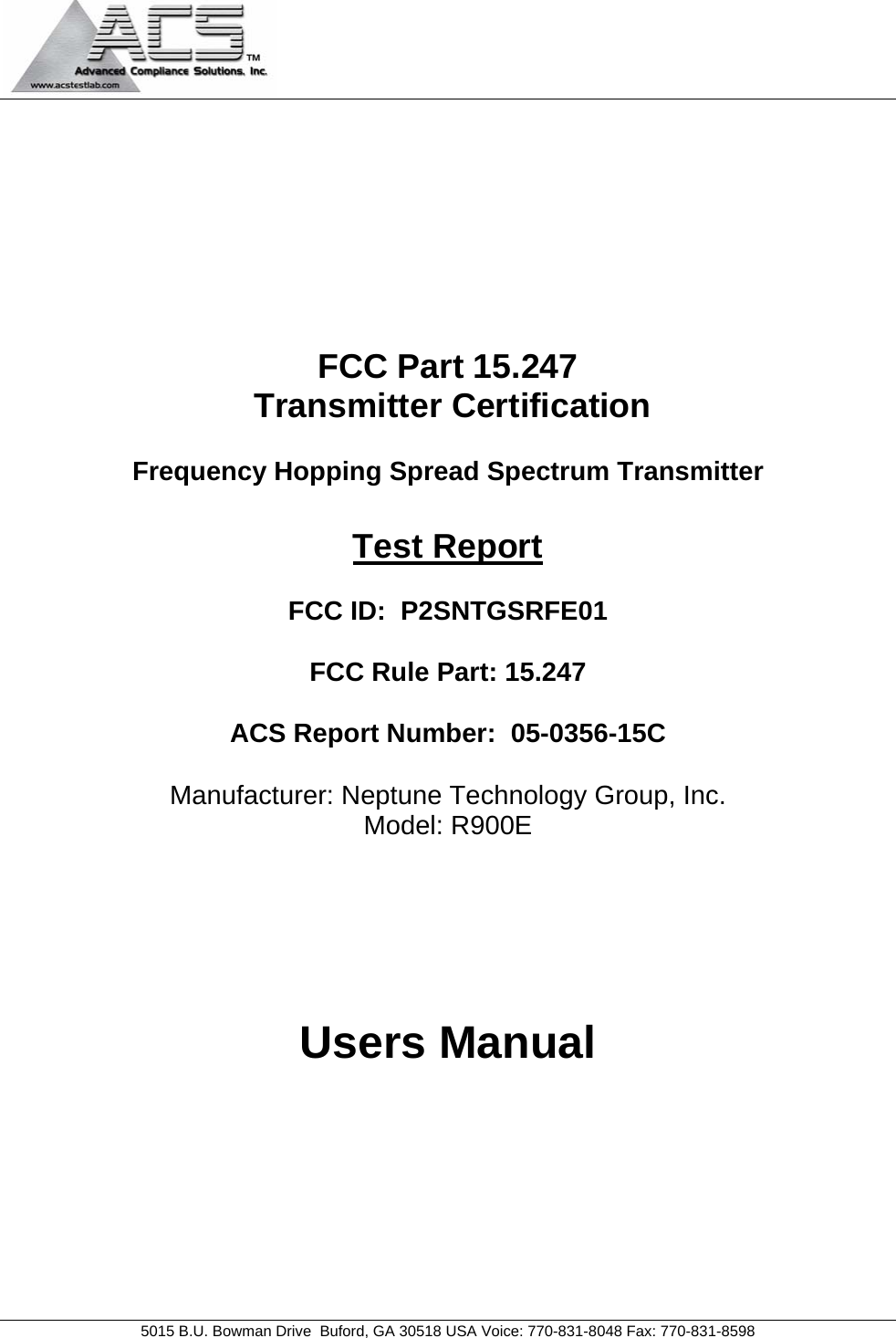   5015 B.U. Bowman Drive  Buford, GA 30518 USA Voice: 770-831-8048 Fax: 770-831-8598   FCC Part 15.247  Transmitter Certification  Frequency Hopping Spread Spectrum Transmitter  Test Report  FCC ID:  P2SNTGSRFE01  FCC Rule Part: 15.247  ACS Report Number:  05-0356-15C   Manufacturer: Neptune Technology Group, Inc. Model: R900E     Users Manual 