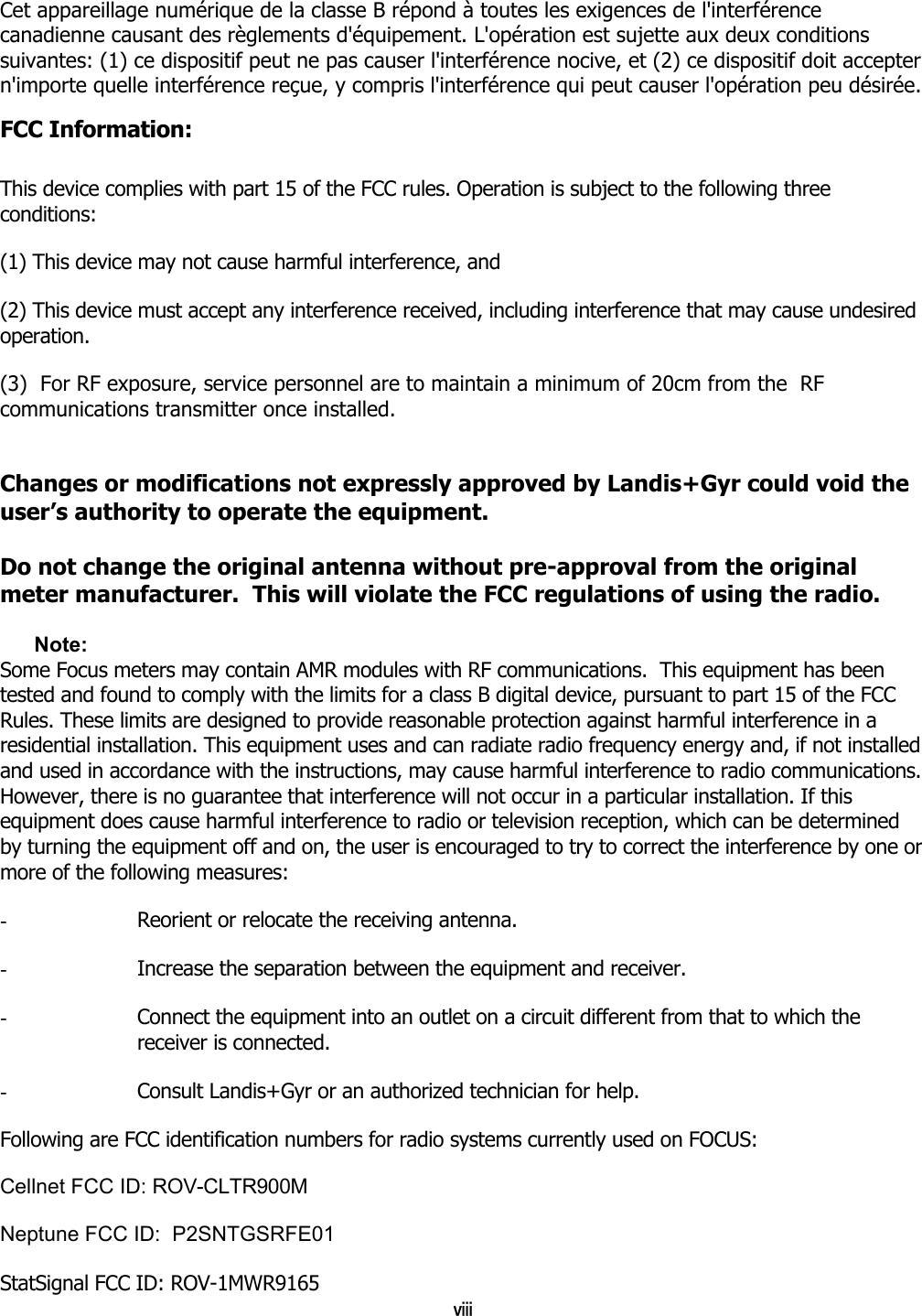 viii Cet appareillage numérique de la classe B répond à toutes les exigences de l&apos;interférence canadienne causant des règlements d&apos;équipement. L&apos;opération est sujette aux deux conditions suivantes: (1) ce dispositif peut ne pas causer l&apos;interférence nocive, et (2) ce dispositif doit accepter n&apos;importe quelle interférence reçue, y compris l&apos;interférence qui peut causer l&apos;opération peu désirée. FCC Information:  This device complies with part 15 of the FCC rules. Operation is subject to the following three conditions:  (1) This device may not cause harmful interference, and  (2) This device must accept any interference received, including interference that may cause undesired operation.  (3)  For RF exposure, service personnel are to maintain a minimum of 20cm from the  RF communications transmitter once installed.  Changes or modifications not expressly approved by Landis+Gyr could void the user’s authority to operate the equipment.  Do not change the original antenna without pre-approval from the original meter manufacturer.  This will violate the FCC regulations of using the radio.  Note:  Some Focus meters may contain AMR modules with RF communications.  This equipment has been tested and found to comply with the limits for a class B digital device, pursuant to part 15 of the FCC Rules. These limits are designed to provide reasonable protection against harmful interference in a residential installation. This equipment uses and can radiate radio frequency energy and, if not installed and used in accordance with the instructions, may cause harmful interference to radio communications. However, there is no guarantee that interference will not occur in a particular installation. If this equipment does cause harmful interference to radio or television reception, which can be determined by turning the equipment off and on, the user is encouraged to try to correct the interference by one or more of the following measures: -  Reorient or relocate the receiving antenna. -  Increase the separation between the equipment and receiver. -  Connect the equipment into an outlet on a circuit different from that to which the receiver is connected. -  Consult Landis+Gyr or an authorized technician for help. Following are FCC identification numbers for radio systems currently used on FOCUS: Cellnet FCC ID: ROV-CLTR900M   Neptune FCC ID:  P2SNTGSRFE01  StatSignal FCC ID: ROV-1MWR9165 