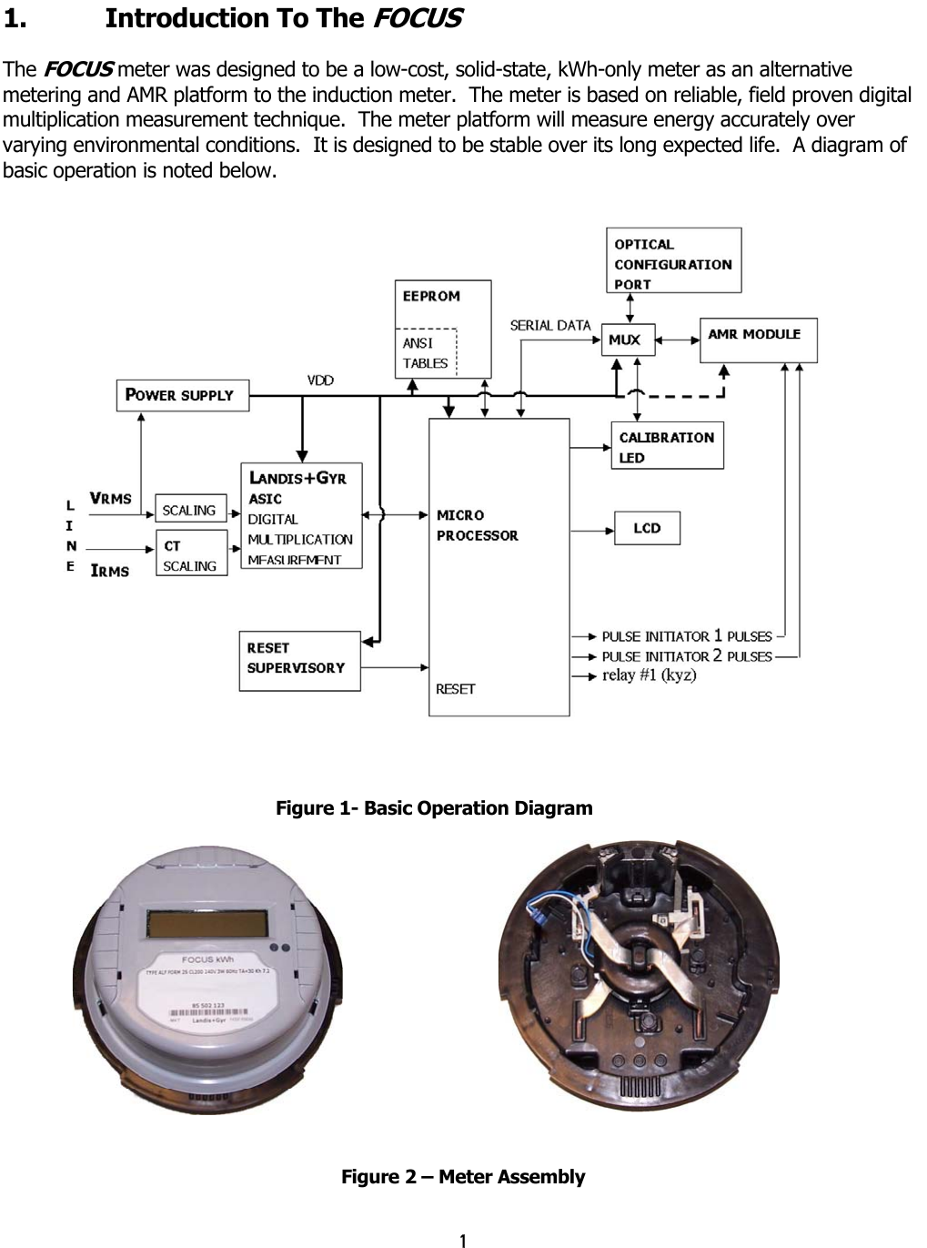 1  1.  Introduction To The FOCUS  The FOCUS meter was designed to be a low-cost, solid-state, kWh-only meter as an alternative metering and AMR platform to the induction meter.  The meter is based on reliable, field proven digital multiplication measurement technique.  The meter platform will measure energy accurately over varying environmental conditions.  It is designed to be stable over its long expected life.  A diagram of basic operation is noted below.  Figure 1- Basic Operation Diagram  Figure 2 – Meter Assembly  