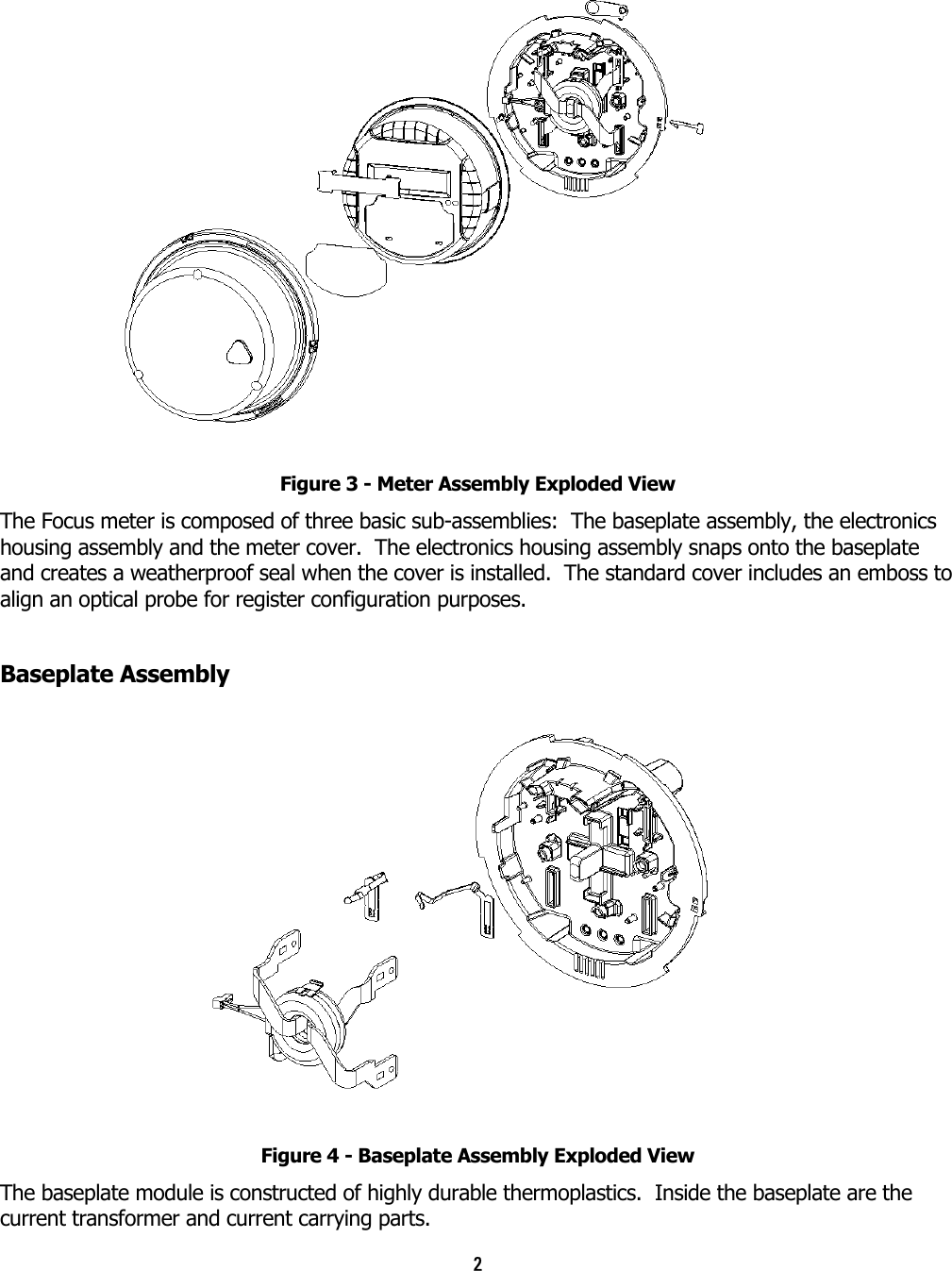 2   Figure 3 - Meter Assembly Exploded View The Focus meter is composed of three basic sub-assemblies:  The baseplate assembly, the electronics housing assembly and the meter cover.  The electronics housing assembly snaps onto the baseplate and creates a weatherproof seal when the cover is installed.  The standard cover includes an emboss to align an optical probe for register configuration purposes. Baseplate Assembly   Figure 4 - Baseplate Assembly Exploded View The baseplate module is constructed of highly durable thermoplastics.  Inside the baseplate are the current transformer and current carrying parts. 