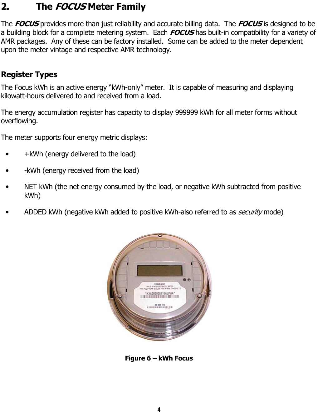 4  2. The FOCUS Meter Family The FOCUS provides more than just reliability and accurate billing data.  The FOCUS is designed to be a building block for a complete metering system.  Each FOCUS has built-in compatibility for a variety of AMR packages.  Any of these can be factory installed.  Some can be added to the meter dependent upon the meter vintage and respective AMR technology.  Register Types The Focus kWh is an active energy “kWh-only” meter.  It is capable of measuring and displaying kilowatt-hours delivered to and received from a load. The energy accumulation register has capacity to display 999999 kWh for all meter forms without overflowing. The meter supports four energy metric displays: •  +kWh (energy delivered to the load) •  -kWh (energy received from the load) •  NET kWh (the net energy consumed by the load, or negative kWh subtracted from positive kWh) •  ADDED kWh (negative kWh added to positive kWh-also referred to as security mode)  Figure 6 – kWh Focus 