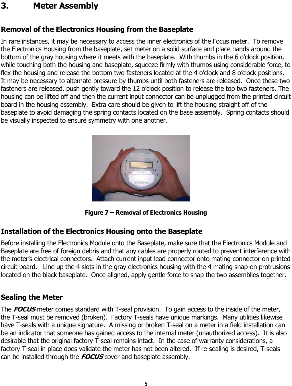 5  3. Meter Assembly Removal of the Electronics Housing from the Baseplate In rare instances, it may be necessary to access the inner electronics of the Focus meter.  To remove the Electronics Housing from the baseplate, set meter on a solid surface and place hands around the bottom of the gray housing where it meets with the baseplate.  With thumbs in the 6 o’clock position, while touching both the housing and baseplate, squeeze firmly with thumbs using considerable force, to flex the housing and release the bottom two fasteners located at the 4 o’clock and 8 o’clock positions.  It may be necessary to alternate pressure by thumbs until both fasteners are released.  Once these two fasteners are released, push gently toward the 12 o’clock position to release the top two fasteners. The housing can be lifted off and then the current input connector can be unplugged from the printed circuit board in the housing assembly.  Extra care should be given to lift the housing straight off of the baseplate to avoid damaging the spring contacts located on the base assembly.  Spring contacts should be visually inspected to ensure symmetry with one another. Figure 7 – Removal of Electronics Housing Installation of the Electronics Housing onto the Baseplate  Before installing the Electronics Module onto the Baseplate, make sure that the Electronics Module and Baseplate are free of foreign debris and that any cables are properly routed to prevent interference with the meter’s electrical connectors.  Attach current input lead connector onto mating connector on printed circuit board.   Line up the 4 slots in the gray electronics housing with the 4 mating snap-on protrusions located on the black baseplate.  Once aligned, apply gentle force to snap the two assemblies together. Sealing the Meter The FOCUS meter comes standard with T-seal provision.  To gain access to the inside of the meter, the T-seal must be removed (broken).  Factory T-seals have unique markings.  Many utilities likewise have T-seals with a unique signature.  A missing or broken T-seal on a meter in a field installation can be an indicator that someone has gained access to the internal meter (unauthorized access).  It is also desirable that the original factory T-seal remains intact.  In the case of warranty considerations, a factory T-seal in place does validate the meter has not been altered.  If re-sealing is desired, T-seals can be installed through the FOCUS cover and baseplate assembly. 