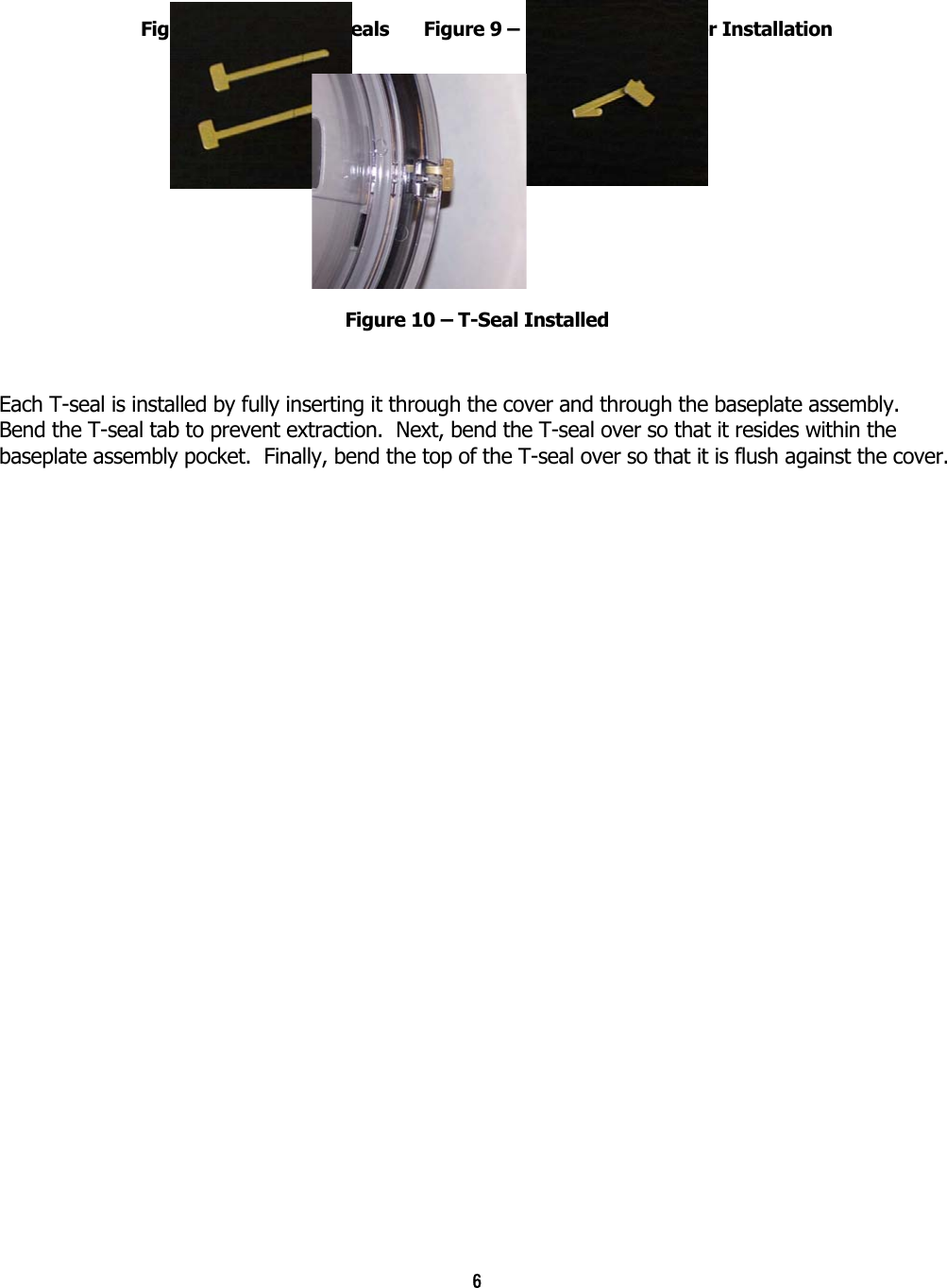 6  Figure 8 – Unused T-Seals  Figure 9 – Formed T-Seal After Installation Figure 10 – T-Seal Installed  Each T-seal is installed by fully inserting it through the cover and through the baseplate assembly.  Bend the T-seal tab to prevent extraction.  Next, bend the T-seal over so that it resides within the baseplate assembly pocket.  Finally, bend the top of the T-seal over so that it is flush against the cover. 