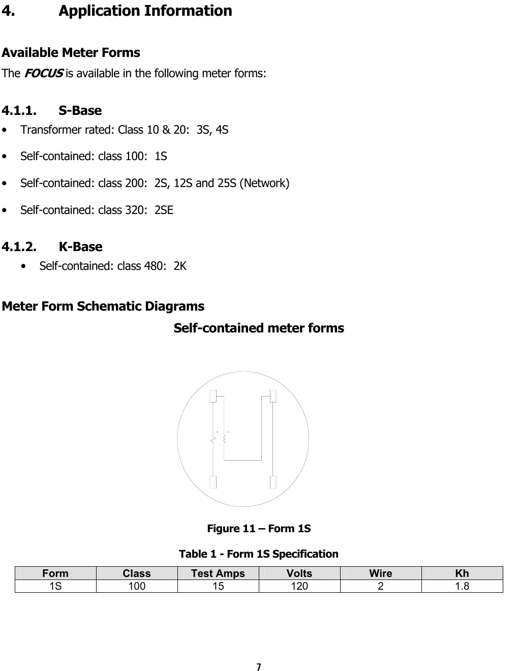 7  4. Application Information Available Meter Forms The FOCUS is available in the following meter forms: 4.1.1. S-Base •  Transformer rated: Class 10 &amp; 20:  3S, 4S •  Self-contained: class 100:  1S •  Self-contained: class 200:  2S, 12S and 25S (Network) •  Self-contained: class 320:  2SE 4.1.2. K-Base  •  Self-contained: class 480:  2K Meter Form Schematic Diagrams Self-contained meter forms Figure 11 – Form 1S Table 1 - Form 1S Specification Form  Class  Test Amps  Volts  Wire  Kh 1S 100 15 120  2  1.8   