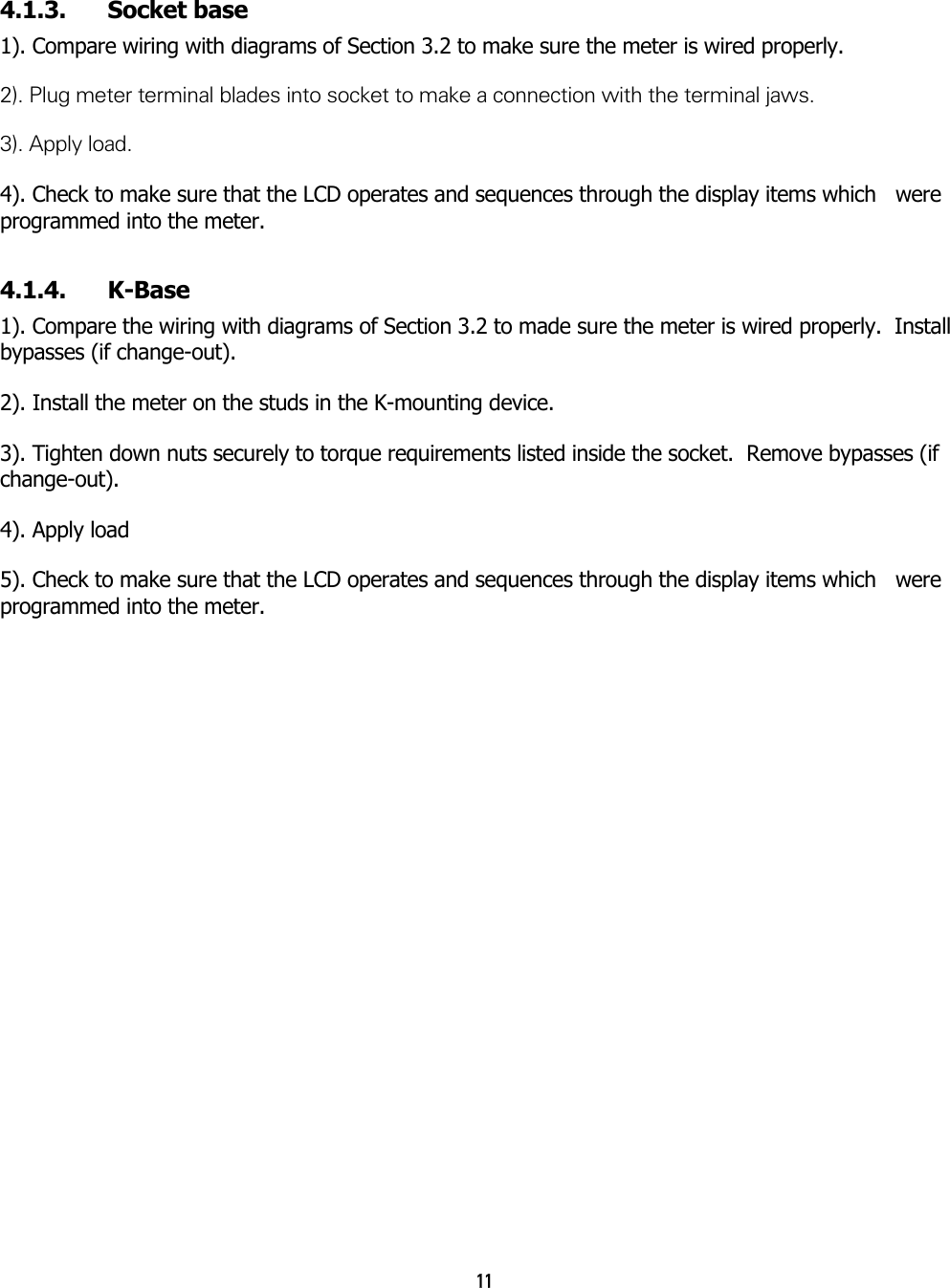 11  4.1.3. Socket base 1). Compare wiring with diagrams of Section 3.2 to make sure the meter is wired properly. 2). Plug meter terminal blades into socket to make a connection with the terminal jaws. 3). Apply load. 4). Check to make sure that the LCD operates and sequences through the display items which   were programmed into the meter. 4.1.4. K-Base 1). Compare the wiring with diagrams of Section 3.2 to made sure the meter is wired properly.  Install bypasses (if change-out). 2). Install the meter on the studs in the K-mounting device. 3). Tighten down nuts securely to torque requirements listed inside the socket.  Remove bypasses (if change-out). 4). Apply load 5). Check to make sure that the LCD operates and sequences through the display items which   were programmed into the meter. 